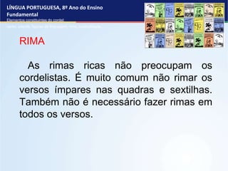 LÍNGUA PORTUGUESA, 8º Ano do Ensino
Fundamental
Elementos constituintes do cordel:
verso, estrofe, figuras de linguagem, rima, musicalidade .
RIMA
As rimas ricas não preocupam os
cordelistas. É muito comum não rimar os
versos ímpares nas quadras e sextilhas.
Também não é necessário fazer rimas em
todos os versos.
 