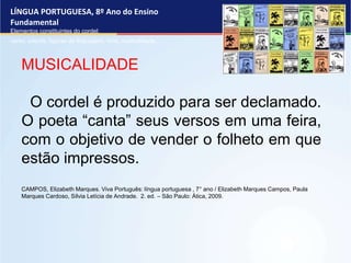 LÍNGUA PORTUGUESA, 8º Ano do Ensino
Fundamental
Elementos constituintes do cordel:
verso, estrofe, figuras de linguagem, rima, musicalidade .
MUSICALIDADE
O cordel é produzido para ser declamado.
O poeta “canta” seus versos em uma feira,
com o objetivo de vender o folheto em que
estão impressos.
CAMPOS, Elizabeth Marques. Viva Português: língua portuguesa , 7° ano / Elizabeth Marques Campos, Paula
Marques Cardoso, Sílvia Letícia de Andrade. 2. ed. – São Paulo: Ática, 2009.
 