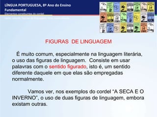 LÍNGUA PORTUGUESA, 8º Ano do Ensino
Fundamental
Elementos constituintes do cordel:
verso, estrofe, figuras de linguagem, rima, musicalidade .
FIGURAS DE LINGUAGEM
É muito comum, especialmente na linguagem literária,
o uso das figuras de linguagem. Consiste em usar
palavras com o sentido figurado, isto é, um sentido
diferente daquele em que elas são empregadas
normalmente.
Vamos ver, nos exemplos do cordel “A SECA E O
INVERNO”, o uso de duas figuras de linguagem, embora
existam outras.
 