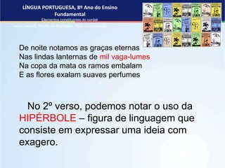 LÍNGUA PORTUGUESA, 8º Ano do Ensino
Fundamental
Elementos constituintes do cordel:
verso, estrofe, figuras de linguagem, rima, musicalidade .
De noite notamos as graças eternas
Nas lindas lanternas de mil vaga-lumes
Na copa da mata os ramos embalam
E as flores exalam suaves perfumes
No 2º verso, podemos notar o uso da
HIPÉRBOLE – figura de linguagem que
consiste em expressar uma ideia com
exagero.
 