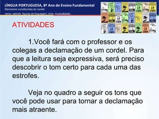 LÍNGUA PORTUGUESA, 8º Ano do Ensino Fundamental
Elementos constituintes do cordel:
verso, estrofe, figuras de linguagem, rima, musicalidade .
ATIVIDADES
1.Você fará com o professor e os
colegas a declamação de um cordel. Para
que a leitura seja expressiva, será preciso
descobrir o tom certo para cada uma das
estrofes.
Veja no quadro a seguir os tons que
você pode usar para tornar a declamação
mais atraente.
 