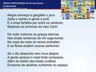 LÍNGUA PORTUGUESA, 8º Ano do Ensino
Fundamental
Elementos constituintes do cordel:
verso, estrofe, figuras de linguagem, rima, musicalidade .
Alegre esvoaça e gargalha o jacu
Apita o nambu e geme a juriti
E a brisa farfalha por entre os verdores
Beijando os primores do meu Cariri
De noite notamos as graças eternas
Nas lindas lanternas de mil vaga-lumes
Na copa da mata os ramos embalam
E as flores exalam suaves perfumes
Se o dia desponta vem nova alegria
A gente aprecia o mais lindo compasso
Além do balido das lindas ovelhas
Enxames de abelhas zumbindo no espaço
 