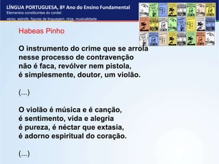 LÍNGUA PORTUGUESA, 8º Ano do Ensino Fundamental
Elementos constituintes do cordel:
verso, estrofe, figuras de linguagem, rima, musicalidade .
Habeas Pinho
O instrumento do crime que se arrola
nesse processo de contravenção
não é faca, revólver nem pistola,
é simplesmente, doutor, um violão.
(...)
O violão é música e é canção,
é sentimento, vida e alegria
é pureza, é néctar que extasia,
é adorno espiritual do coração.
(...)
 