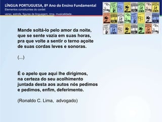 LÍNGUA PORTUGUESA, 8º Ano do Ensino Fundamental
Elementos constituintes do cordel:
verso, estrofe, figuras de linguagem, rima, musicalidade .
Mande soltá-lo pelo amor da noite,
que se sente vazia em suas horas,
pra que volte a sentir o terno açoite
de suas cordas leves e sonoras.
(...)
É o apelo que aqui lhe dirigimos,
na certeza do seu acolhimento
juntada desta aos autos nós pedimos
e pedimos, enfim, deferimento.
(Ronaldo C. Lima, advogado)
 
