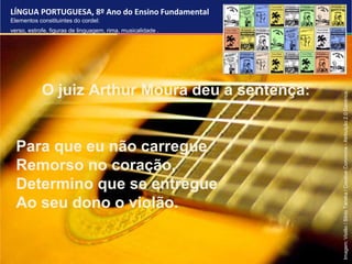 LÍNGUA PORTUGUESA, 8º Ano do Ensino Fundamental
Elementos constituintes do cordel:
verso, estrofe, figuras de linguagem, rima, musicalidade .
O juiz Arthur Moura deu a sentença:
Para que eu não carregue
Remorso no coração,
Determino que se entregue
Ao seu dono o violão.
Imagem:
Violão
/
Silvio
Tanaka
/
Creative
Commons
-
Atribuição
2.0
Genérica.
 