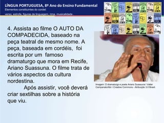 LÍNGUA PORTUGUESA, 8º Ano do Ensino Fundamental
Elementos constituintes do cordel:
verso, estrofe, figuras de linguagem, rima, musicalidade .
4. Assista ao filme O AUTO DA
COMPADECIDA, baseado na
peça teatral de mesmo nome. A
peça, baseada em cordéis, foi
escrita por um famoso
dramaturgo que mora em Recife,
Ariano Suassuna. O filme trata de
vários aspectos da cultura
nordestina.
Após assistir, você deverá
criar sextilhas sobre a história
que viu.
Imagem: O dramaturgo e poeta Ariano Suassuna / Valter
Campanato/Abr / Creative Commons - Atribuição 3.0 Brasil.
 