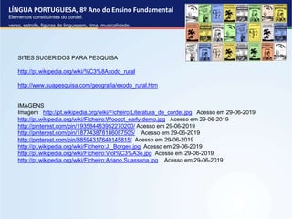 LÍNGUA PORTUGUESA, 8º Ano do Ensino Fundamental
Elementos constituintes do cordel:
verso, estrofe, figuras de linguagem, rima, musicalidade .
SITES SUGERIDOS PARA PESQUISA
http://pt.wikipedia.org/wiki/%C3%8Axodo_rural
http://www.suapesquisa.com/geografia/exodo_rural.htm
IMAGENS
Imagem http://pt.wikipedia.org/wiki/Ficheiro:Literatura_de_cordel.jpg Acesso em 29-06-2019
http://pt.wikipedia.org/wiki/Ficheiro:Woodct_early.demo.jpg Acesso em 29-06-2019
http://pinterest.com/pin/193584483952270200/ Acesso em 29-06-2019
http://pinterest.com/pin/187743878186087505/ Acesso em 29-06-2019
http://pinterest.com/pin/88594317640145815/ Acesso em 29-06-2019
http://pt.wikipedia.org/wiki/Ficheiro:J._Borges.jpg Acesso em 29-06-2019
http://pt.wikipedia.org/wiki/Ficheiro:Viol%C3%A3o.jpg Acesso em 29-06-2019
http://pt.wikipedia.org/wiki/Ficheiro:Ariano.Suassuna.jpg Acesso em 29-06-2019
 
