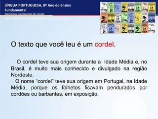 LÍNGUA PORTUGUESA, 8º Ano do Ensino
Fundamental
Elementos constituintes do cordel:
verso, estrofe, figuras de linguagem, rima, musicalidade .
O texto que você leu é um cordel.
O cordel teve sua origem durante a Idade Média e, no
Brasil, é muito mais conhecido e divulgado na região
Nordeste.
O nome “cordel” teve sua origem em Portugal, na Idade
Média, porque os folhetos ficavam pendurados por
cordões ou barbantes, em exposição.
 