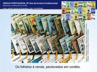 LÍNGUA PORTUGUESA, 8º Ano do Ensino Fundamental
Elementos constituintes do cordel:
verso, estrofe, figuras de linguagem, rima, musicalidade .
Os folhetos à venda, pendurados em cordéis.
Imagem:
Literatura
de
Cordel
/
Diego
Dacal
/
Creative
Commons
-
Atribuição
-
Partilha
nos
Mesmos
Termos
2.0
Genérica.
 