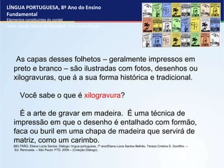 LÍNGUA PORTUGUESA, 8º Ano do Ensino
Fundamental
Elementos constituintes do cordel:
verso, estrofe, figuras de linguagem, rima, musicalidade .
As capas desses folhetos – geralmente impressos em
preto e branco – são ilustradas com fotos, desenhos ou
xilogravuras, que á a sua forma histórica e tradicional.
Você sabe o que é xilogravura?
É a arte de gravar em madeira. É uma técnica de
impressão em que o desenho é entalhado com formão,
faca ou buril em uma chapa de madeira que servirá de
matriz, como um carimbo.
BELTRÃO, Eliana Lúcia Santos. Diálogo: língua portuguesa, 7º ano/Eliana Lúcia Santos Beltrão, Tereza Cristina S. Gordilho. –
Ed. Renovada. – São Paulo: FTD, 2009 – (Coleção Diálogo).
 