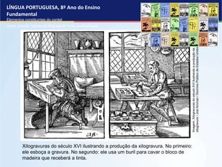 LÍNGUA PORTUGUESA, 8º Ano do Ensino
Fundamental
Elementos constituintes do cordel:
verso, estrofe, figuras de linguagem, rima, musicalidade .
Xilogravuras do século XVI ilustrando a produção da xilogravura. No primeiro:
ele esboça a gravura. No segundo: ele usa um buril para cavar o bloco de
madeira que receberá a tinta.
Imagem:
Xilogravuras
do
século
XVI
ilustrando
a
produção
da
xilogravura
/
Jost
Amman
/
Domínio
Público
do
Estados
Unidos.
 
