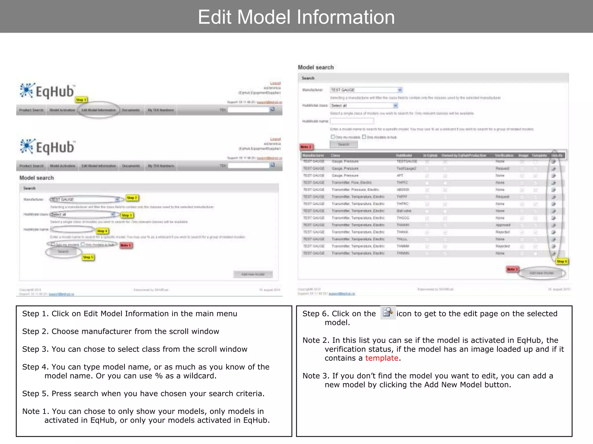 Edit Model Information




Step 1. Click on Edit Model Information in the main menu            Step 6. Click on the     icon to get to the edit page on the selected
                                                                          model.
Step 2. Choose manufacturer from the scroll window
                                                                    Note 2. In this list you can se if the model is activated in EqHub, the
Step 3. You can chose to select class from the scroll window              verification status, if the model has an image loaded up and if it
                                                                          contains a template.
Step 4. You can type model name, or as much as you know of the
      model name. Or you can use % as a wildcard.                   Note 3. If you don’t find the model you want to edit, you can add a
                                                                          new model by clicking the Add New Model button.
Step 5. Press search when you have chosen your search criteria.

Note 1. You can chose to only show your models, only models in
      activated in EqHub, or only your models activated in EqHub.
 