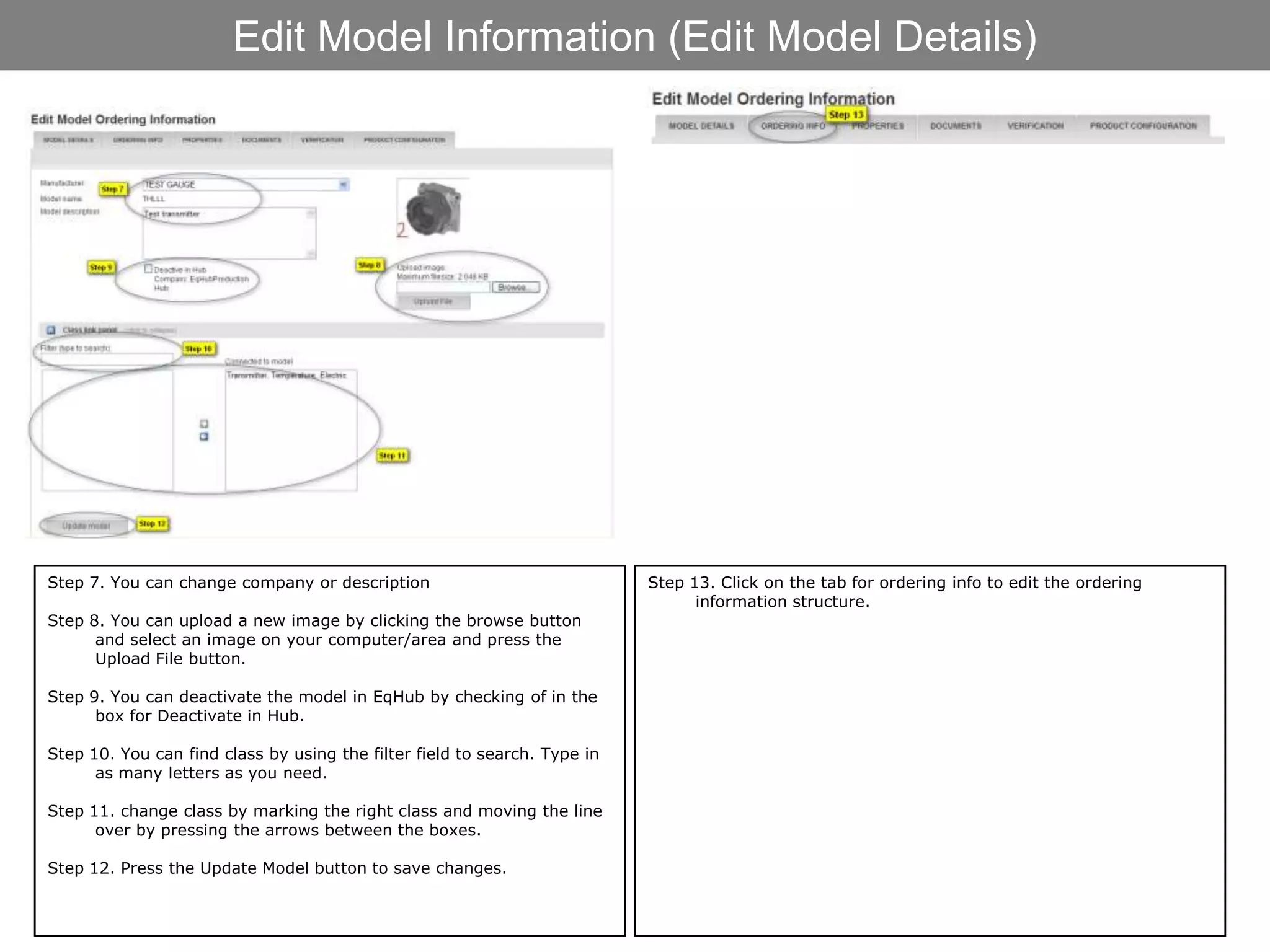 Edit Model Information (Edit Model Details)




Step 7. You can change company or description                              Step 13. Click on the tab for ordering info to edit the ordering
                                                                                 information structure.
Step 8. You can upload a new image by clicking the browse button
      and select an image on your computer/area and press the
      Upload File button.

Step 9. You can deactivate the model in EqHub by checking of in the
      box for Deactivate in Hub.

Step 10. You can find class by using the filter field to search. Type in
      as many letters as you need.

Step 11. change class by marking the right class and moving the line
      over by pressing the arrows between the boxes.

Step 12. Press the Update Model button to save changes.
 