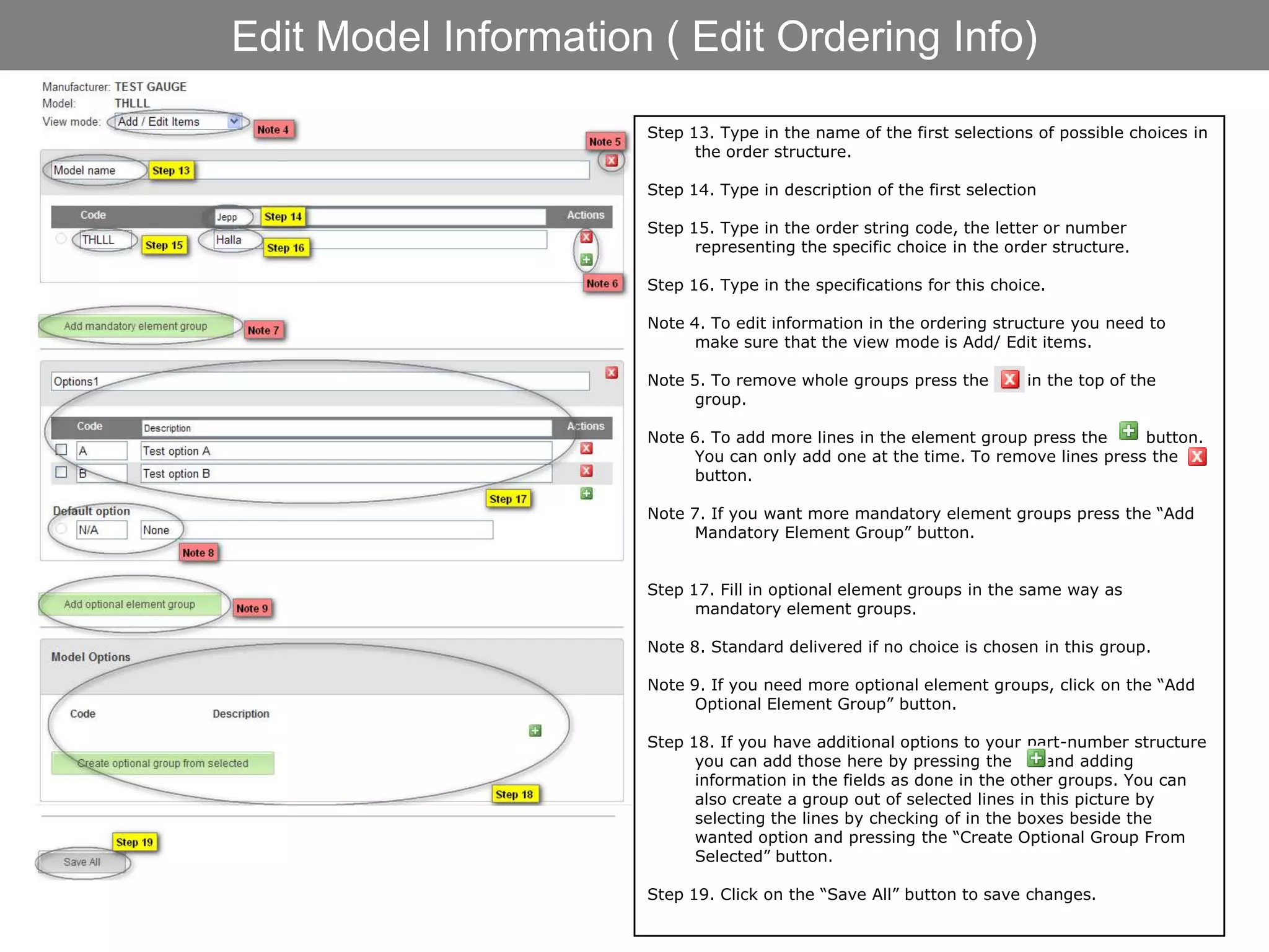 Edit Model Information ( Edit Ordering Info)

                      Step 13. Type in the name of the first selections of possible choices in
                            the order structure.

                      Step 14. Type in description of the first selection

                      Step 15. Type in the order string code, the letter or number
                            representing the specific choice in the order structure.

                      Step 16. Type in the specifications for this choice.

                      Note 4. To edit information in the ordering structure you need to
                            make sure that the view mode is Add/ Edit items.

                      Note 5. To remove whole groups press the         in the top of the
                            group.

                      Note 6. To add more lines in the element group press the     button.
                            You can only add one at the time. To remove lines press the
                            button.

                      Note 7. If you want more mandatory element groups press the “Add
                            Mandatory Element Group” button.


                      Step 17. Fill in optional element groups in the same way as
                            mandatory element groups.

                      Note 8. Standard delivered if no choice is chosen in this group.

                      Note 9. If you need more optional element groups, click on the “Add
                            Optional Element Group” button.

                      Step 18. If you have additional options to your part-number structure
                            you can add those here by pressing the        and adding
                            information in the fields as done in the other groups. You can
                            also create a group out of selected lines in this picture by
                            selecting the lines by checking of in the boxes beside the
                            wanted option and pressing the “Create Optional Group From
                            Selected” button.

                      Step 19. Click on the “Save All” button to save changes.
 