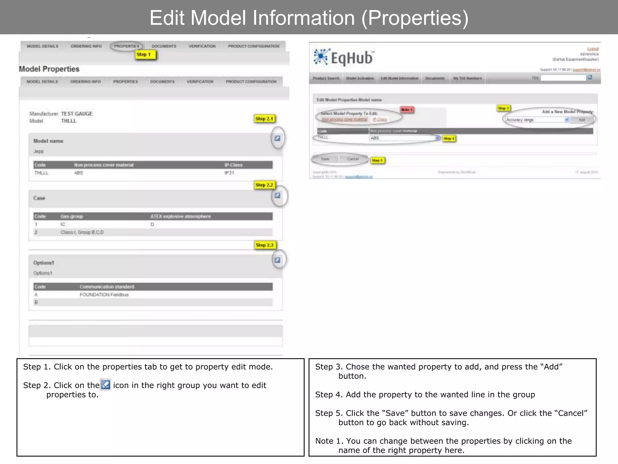 Edit Model Information (Properties)




Step 1. Click on the properties tab to get to property edit mode.   Step 3. Chose the wanted property to add, and press the “Add”
                                                                          button.
Step 2. Click on the   icon in the right group you want to edit
      properties to.                                                Step 4. Add the property to the wanted line in the group

                                                                    Step 5. Click the “Save” button to save changes. Or click the “Cancel”
                                                                          button to go back without saving.

                                                                    Note 1. You can change between the properties by clicking on the
                                                                          name of the right property here.
 
