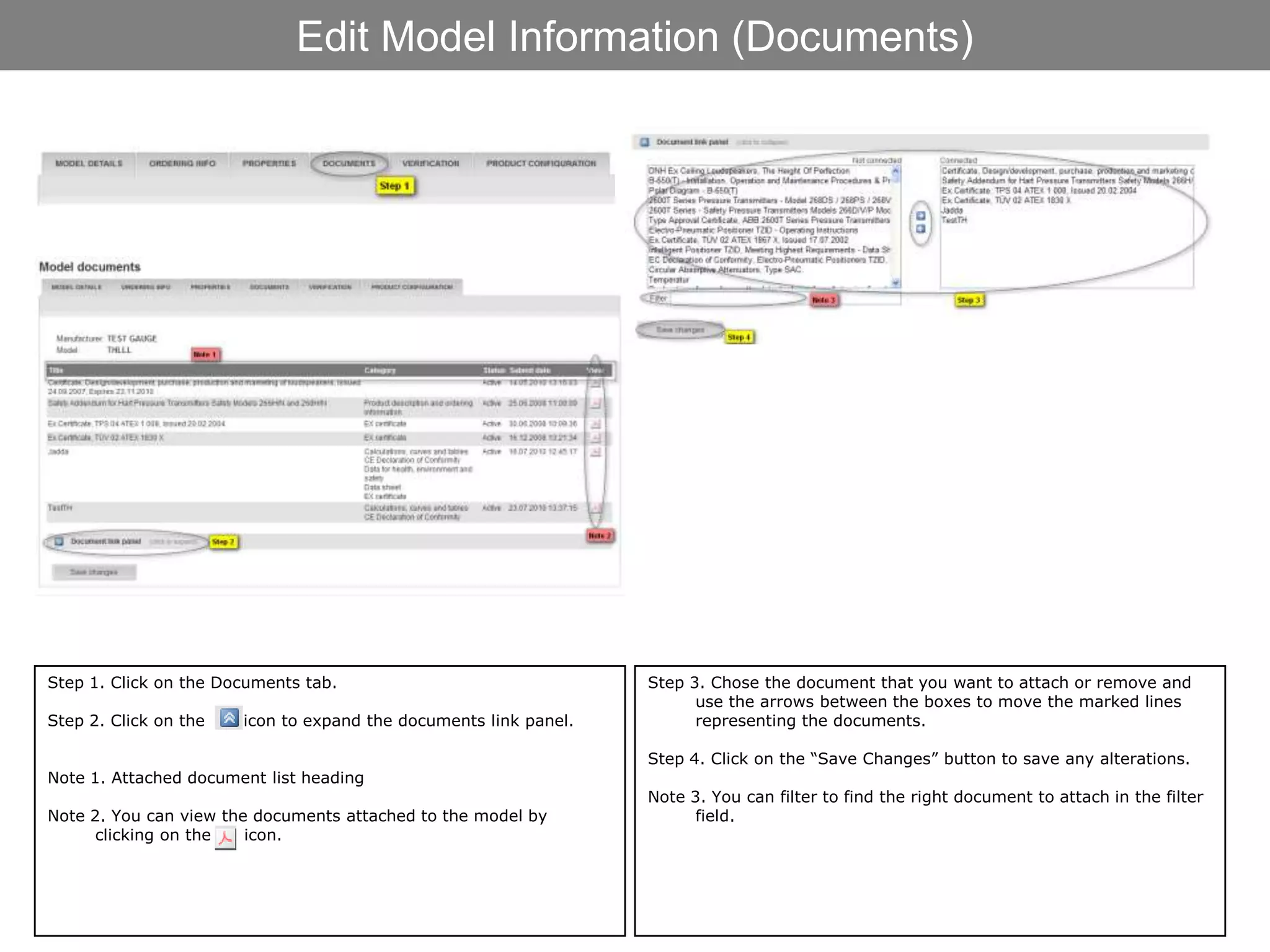 Edit Model Information (Documents)




Step 1. Click on the Documents tab.                               Step 3. Chose the document that you want to attach or remove and
                                                                        use the arrows between the boxes to move the marked lines
Step 2. Click on the   icon to expand the documents link panel.         representing the documents.

                                                                  Step 4. Click on the “Save Changes” button to save any alterations.
Note 1. Attached document list heading
                                                                  Note 3. You can filter to find the right document to attach in the filter
Note 2. You can view the documents attached to the model by             field.
      clicking on the   icon.
 