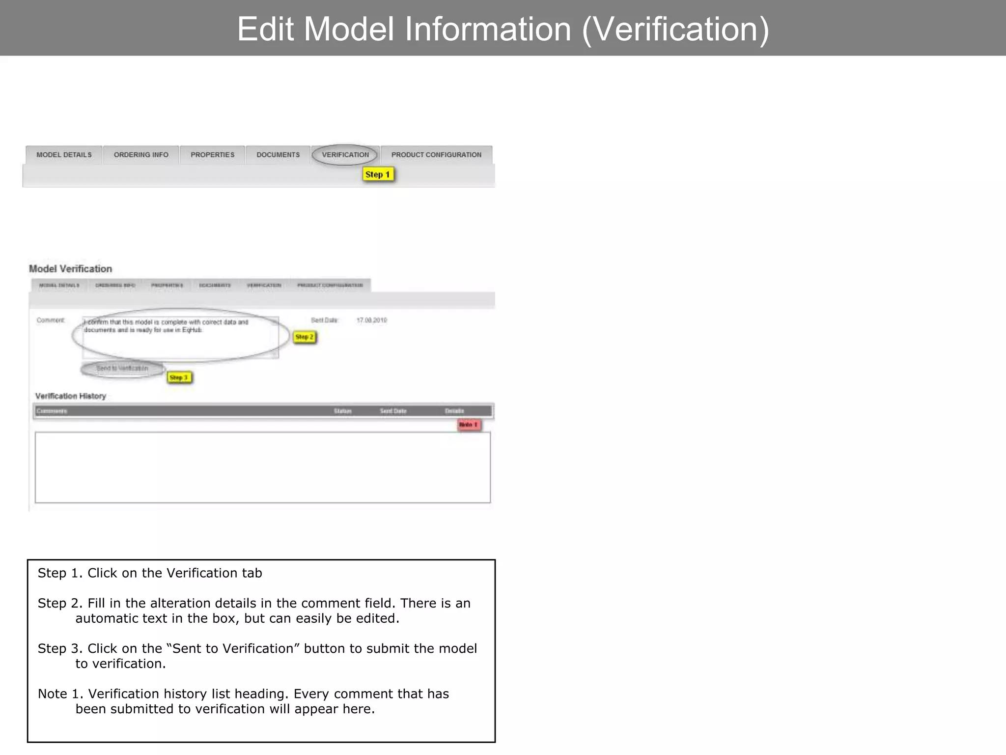Edit Model Information (Verification)




Step 1. Click on the Verification tab

Step 2. Fill in the alteration details in the comment field. There is an
      automatic text in the box, but can easily be edited.

Step 3. Click on the “Sent to Verification” button to submit the model
      to verification.

Note 1. Verification history list heading. Every comment that has
      been submitted to verification will appear here.
 