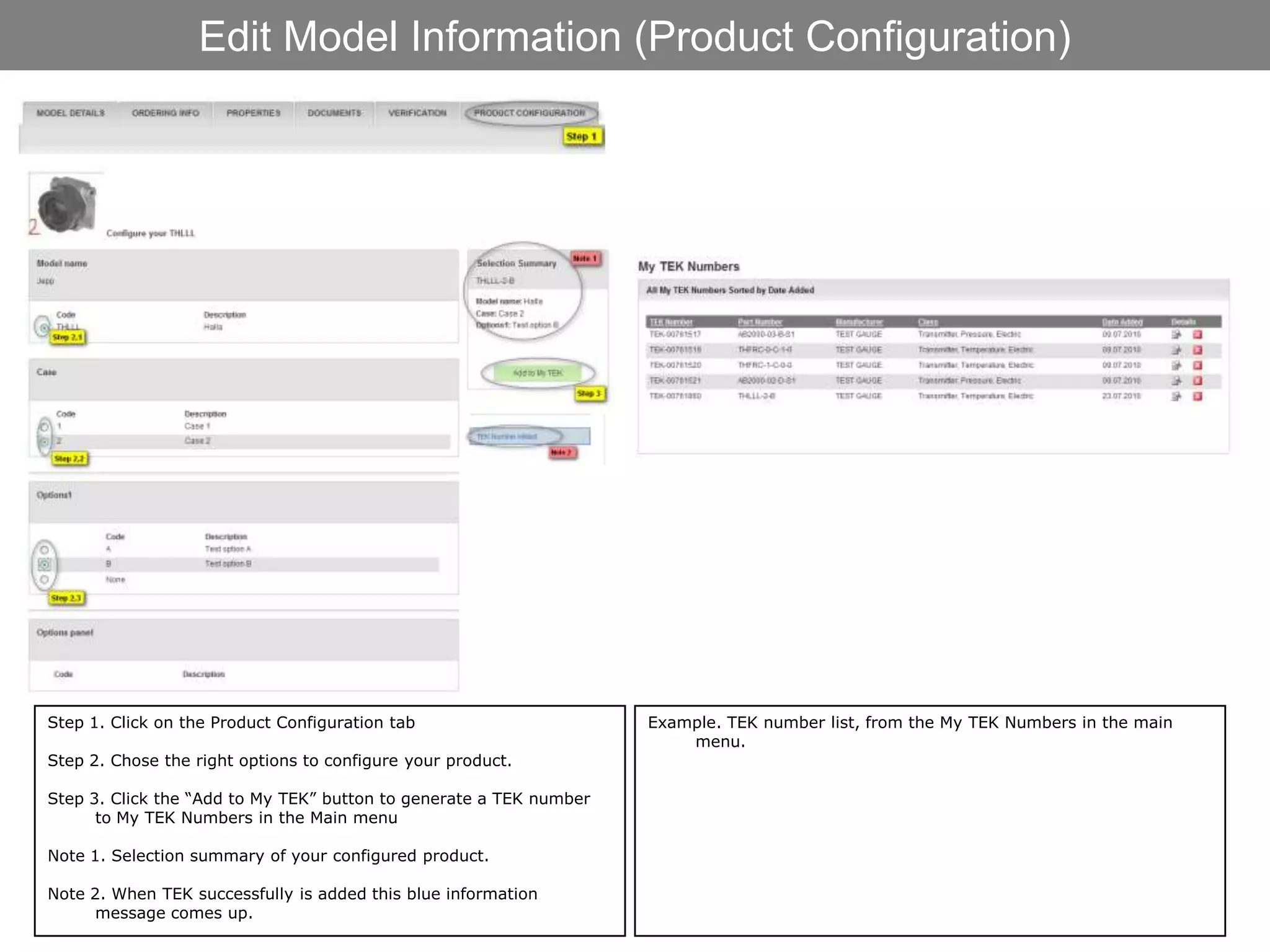 Edit Model Information (Product Configuration)




Step 1. Click on the Product Configuration tab                      Example. TEK number list, from the My TEK Numbers in the main
                                                                        menu.
Step 2. Chose the right options to configure your product.

Step 3. Click the “Add to My TEK” button to generate a TEK number
      to My TEK Numbers in the Main menu

Note 1. Selection summary of your configured product.

Note 2. When TEK successfully is added this blue information
      message comes up.
 