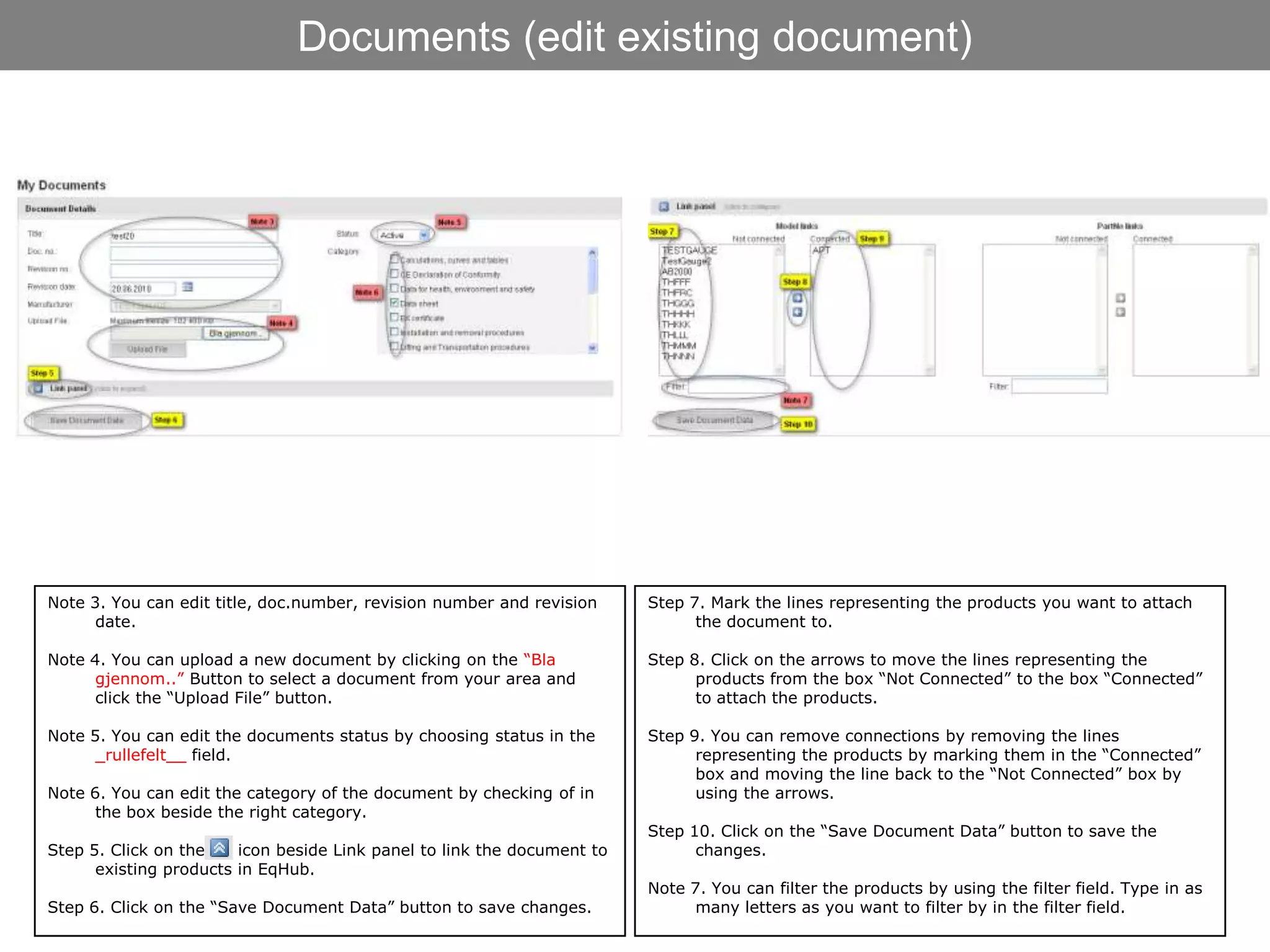 Documents (edit existing document)




Note 3. You can edit title, doc.number, revision number and revision     Step 7. Mark the lines representing the products you want to attach
      date.                                                                    the document to.

Note 4. You can upload a new document by clicking on the “Bla            Step 8. Click on the arrows to move the lines representing the
      gjennom..” Button to select a document from your area and                products from the box “Not Connected” to the box “Connected”
      click the “Upload File” button.                                          to attach the products.

Note 5. You can edit the documents status by choosing status in the      Step 9. You can remove connections by removing the lines
      _rullefelt__ field.                                                      representing the products by marking them in the “Connected”
                                                                               box and moving the line back to the “Not Connected” box by
Note 6. You can edit the category of the document by checking of in            using the arrows.
      the box beside the right category.
                                                                         Step 10. Click on the “Save Document Data” button to save the
Step 5. Click on the    icon beside Link panel to link the document to         changes.
      existing products in EqHub.
                                                                         Note 7. You can filter the products by using the filter field. Type in as
Step 6. Click on the “Save Document Data” button to save changes.              many letters as you want to filter by in the filter field.
 