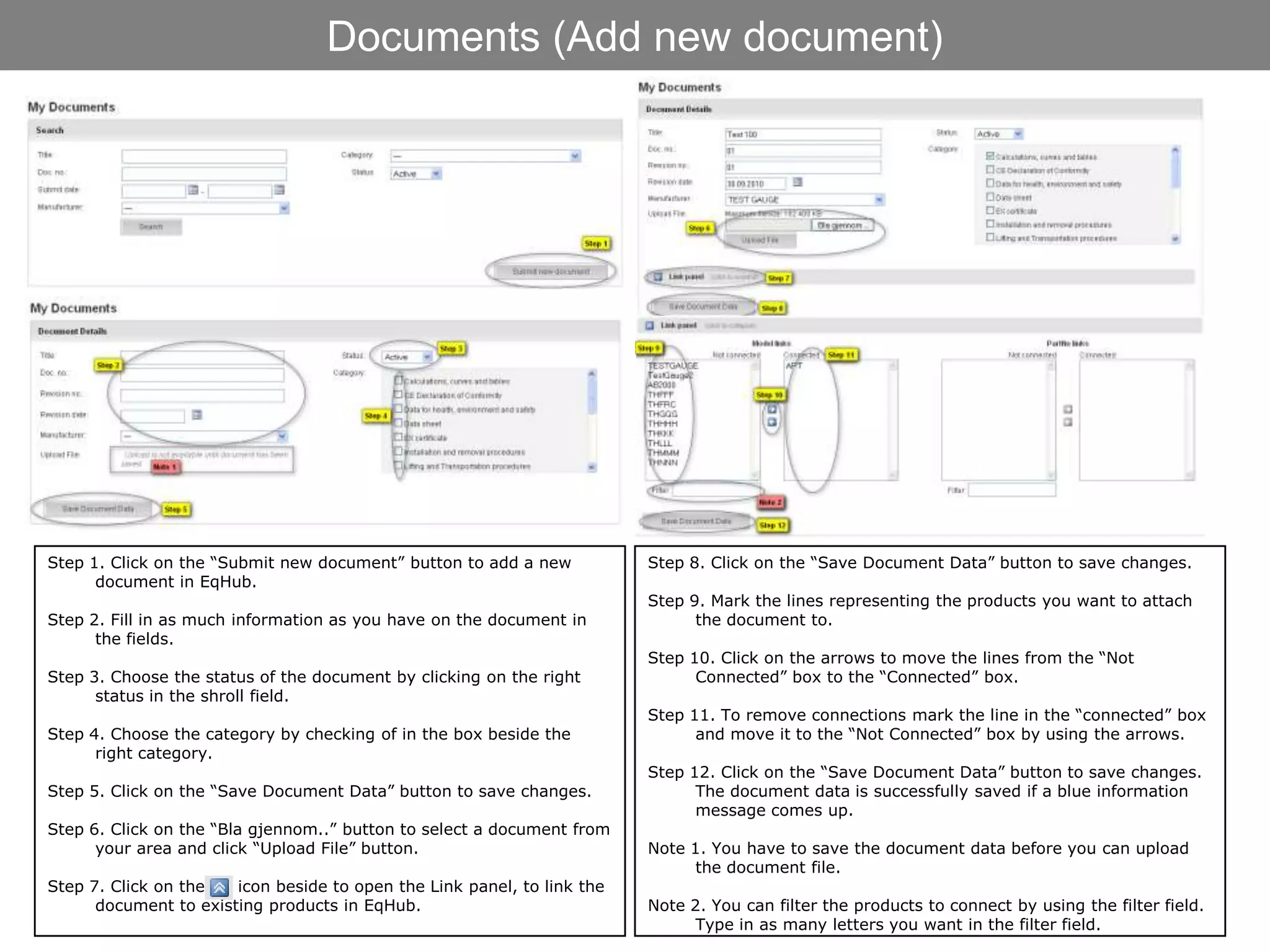 Documents (Add new document)




Step 1. Click on the “Submit new document” button to add a new           Step 8. Click on the “Save Document Data” button to save changes.
      document in EqHub.
                                                                         Step 9. Mark the lines representing the products you want to attach
Step 2. Fill in as much information as you have on the document in             the document to.
      the fields.
                                                                         Step 10. Click on the arrows to move the lines from the “Not
Step 3. Choose the status of the document by clicking on the right             Connected” box to the “Connected” box.
      status in the shroll field.
                                                                         Step 11. To remove connections mark the line in the “connected” box
Step 4. Choose the category by checking of in the box beside the               and move it to the “Not Connected” box by using the arrows.
      right category.
                                                                         Step 12. Click on the “Save Document Data” button to save changes.
Step 5. Click on the “Save Document Data” button to save changes.              The document data is successfully saved if a blue information
                                                                               message comes up.
Step 6. Click on the “Bla gjennom..” button to select a document from
      your area and click “Upload File” button.                          Note 1. You have to save the document data before you can upload
                                                                               the document file.
Step 7. Click on the   icon beside to open the Link panel, to link the
      document to existing products in EqHub.                            Note 2. You can filter the products to connect by using the filter field.
                                                                               Type in as many letters you want in the filter field.
 