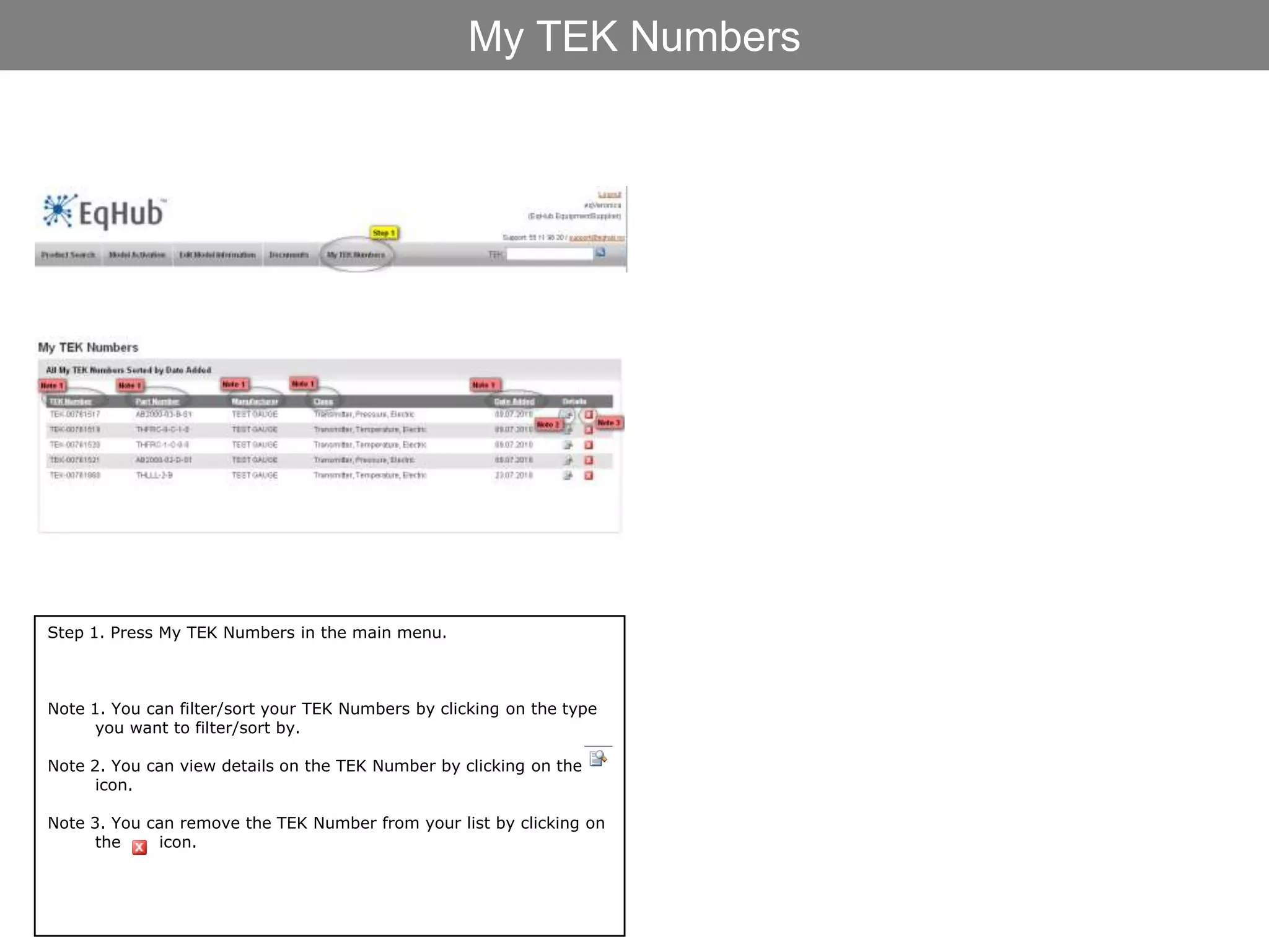 My TEK Numbers




Step 1. Press My TEK Numbers in the main menu.



Note 1. You can filter/sort your TEK Numbers by clicking on the type
      you want to filter/sort by.

Note 2. You can view details on the TEK Number by clicking on the
      icon.

Note 3. You can remove the TEK Number from your list by clicking on
      the    icon.
 