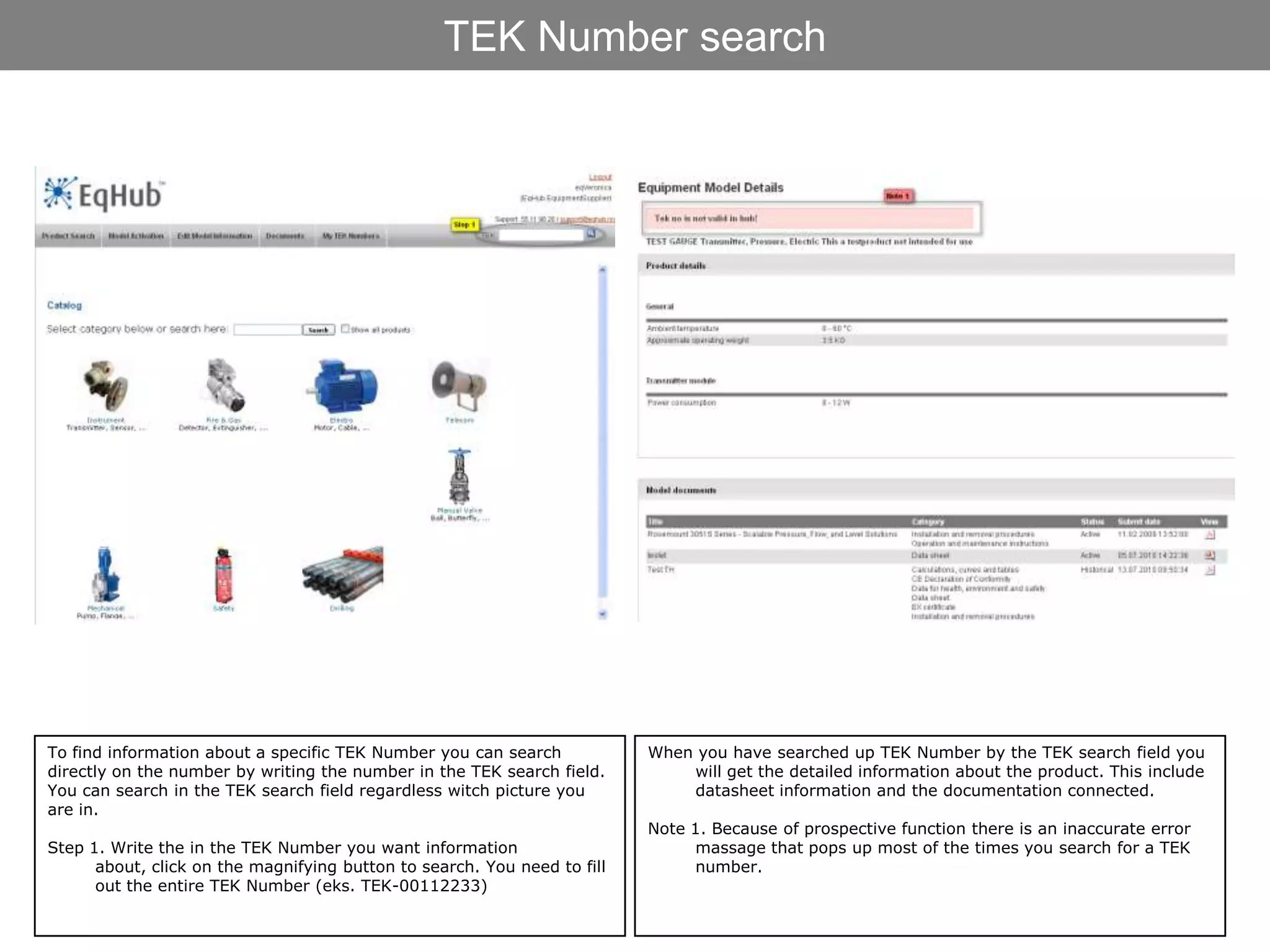 TEK Number search




To find information about a specific TEK Number you can search            When you have searched up TEK Number by the TEK search field you
directly on the number by writing the number in the TEK search field.         will get the detailed information about the product. This include
You can search in the TEK search field regardless witch picture you           datasheet information and the documentation connected.
are in.
                                                                          Note 1. Because of prospective function there is an inaccurate error
Step 1. Write the in the TEK Number you want information                        massage that pops up most of the times you search for a TEK
      about, click on the magnifying button to search. You need to fill         number.
      out the entire TEK Number (eks. TEK-00112233)
 