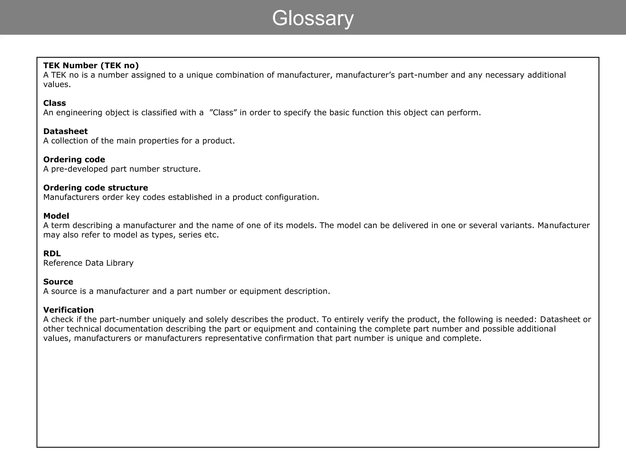 Glossary

TEK Number (TEK no)
A TEK no is a number assigned to a unique combination of manufacturer, manufacturer’s part-number and any necessary additional
values.

Class
An engineering object is classified with a ”Class” in order to specify the basic function this object can perform.

Datasheet
A collection of the main properties for a product.

Ordering code
A pre-developed part number structure.

Ordering code structure
Manufacturers order key codes established in a product configuration.

Model
A term describing a manufacturer and the name of one of its models. The model can be delivered in one or several variants. Manufacturer
may also refer to model as types, series etc.

RDL
Reference Data Library

Source
A source is a manufacturer and a part number or equipment description.

Verification
A check if the part-number uniquely and solely describes the product. To entirely verify the product, the following is needed: Datasheet or
other technical documentation describing the part or equipment and containing the complete part number and possible additional
values, manufacturers or manufacturers representative confirmation that part number is unique and complete.
 