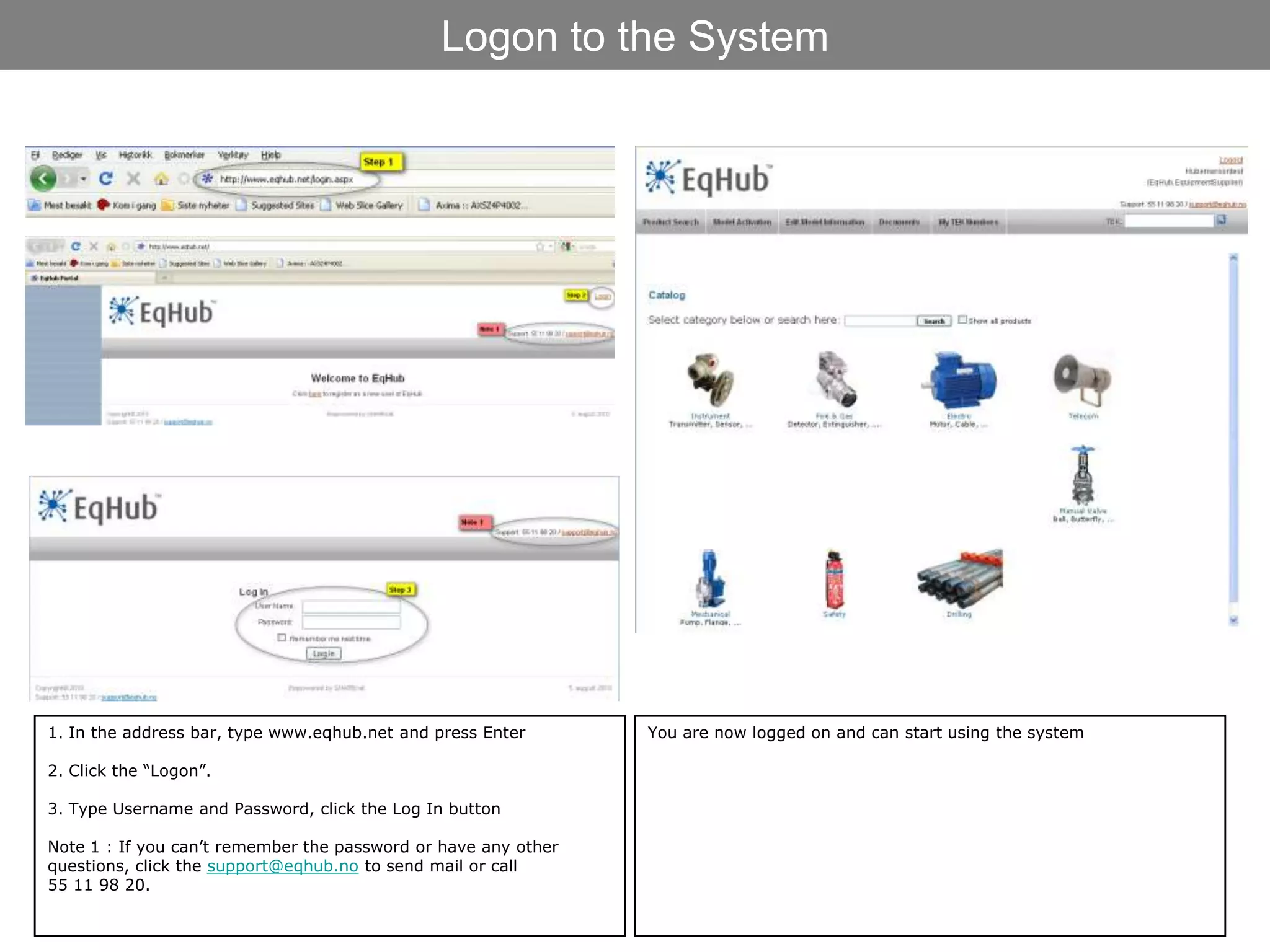 Logon to the System




1. In the address bar, type www.eqhub.net and press Enter       You are now logged on and can start using the system

2. Click the “Logon”.

3. Type Username and Password, click the Log In button

Note 1 : If you can’t remember the password or have any other
questions, click the support@eqhub.no to send mail or call
55 11 98 20.
 