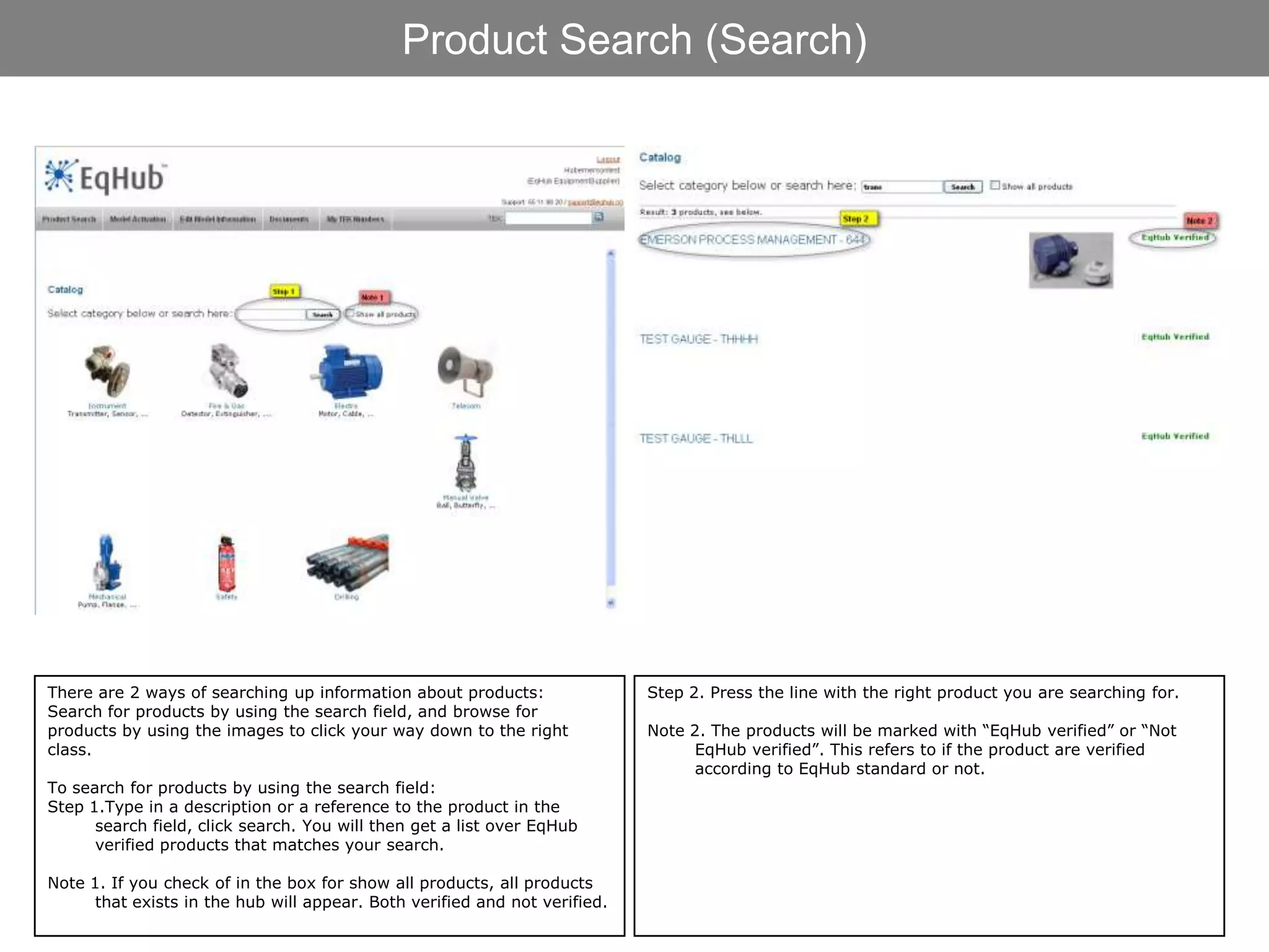Product Search (Search)




There are 2 ways of searching up information about products:                Step 2. Press the line with the right product you are searching for.
Search for products by using the search field, and browse for
products by using the images to click your way down to the right            Note 2. The products will be marked with “EqHub verified” or “Not
class.                                                                            EqHub verified”. This refers to if the product are verified
                                                                                  according to EqHub standard or not.
To search for products by using the search field:
Step 1.Type in a description or a reference to the product in the
      search field, click search. You will then get a list over EqHub
      verified products that matches your search.

Note 1. If you check of in the box for show all products, all products
      that exists in the hub will appear. Both verified and not verified.
 