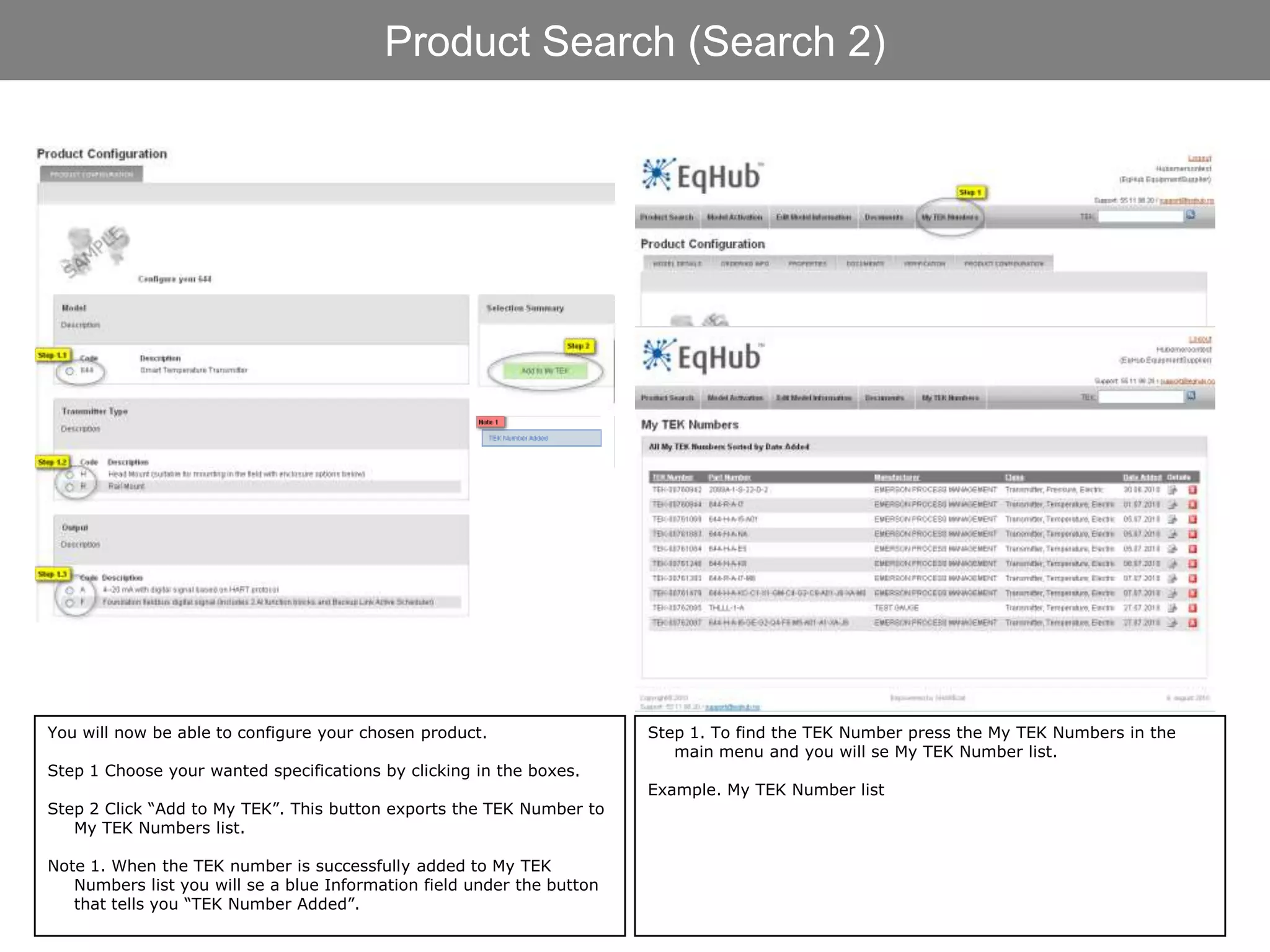 Product Search (Search 2)




You will now be able to configure your chosen product.                  Step 1. To find the TEK Number press the My TEK Numbers in the
                                                                           main menu and you will se My TEK Number list.
Step 1 Choose your wanted specifications by clicking in the boxes.
                                                                        Example. My TEK Number list
Step 2 Click “Add to My TEK”. This button exports the TEK Number to
   My TEK Numbers list.

Note 1. When the TEK number is successfully added to My TEK
   Numbers list you will se a blue Information field under the button
   that tells you “TEK Number Added”.
 