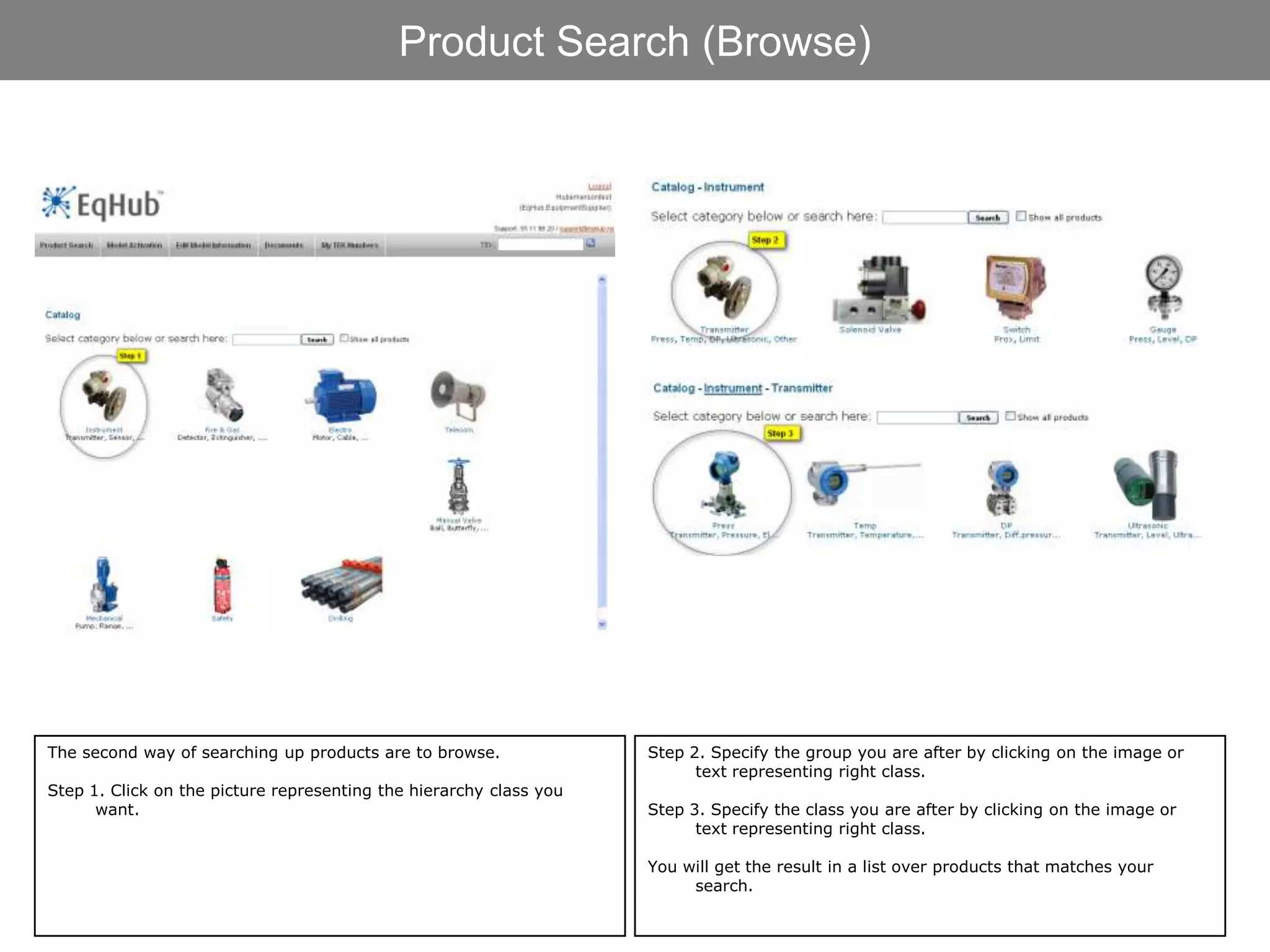Product Search (Browse)




The second way of searching up products are to browse.              Step 2. Specify the group you are after by clicking on the image or
                                                                          text representing right class.
Step 1. Click on the picture representing the hierarchy class you
      want.                                                         Step 3. Specify the class you are after by clicking on the image or
                                                                          text representing right class.

                                                                    You will get the result in a list over products that matches your
                                                                         search.
 