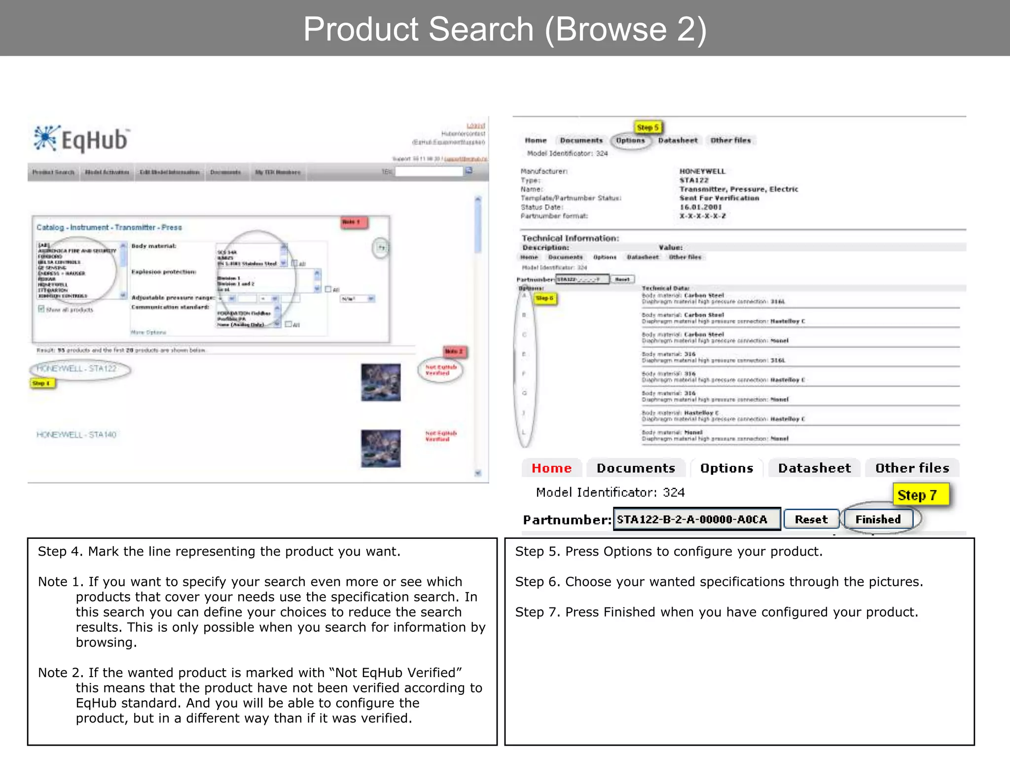 Product Search (Browse 2)




Step 4. Mark the line representing the product you want.                  Step 5. Press Options to configure your product.

Note 1. If you want to specify your search even more or see which         Step 6. Choose your wanted specifications through the pictures.
      products that cover your needs use the specification search. In
      this search you can define your choices to reduce the search        Step 7. Press Finished when you have configured your product.
      results. This is only possible when you search for information by
      browsing.

Note 2. If the wanted product is marked with “Not EqHub Verified”
      this means that the product have not been verified according to
      EqHub standard. And you will be able to configure the
      product, but in a different way than if it was verified.
 