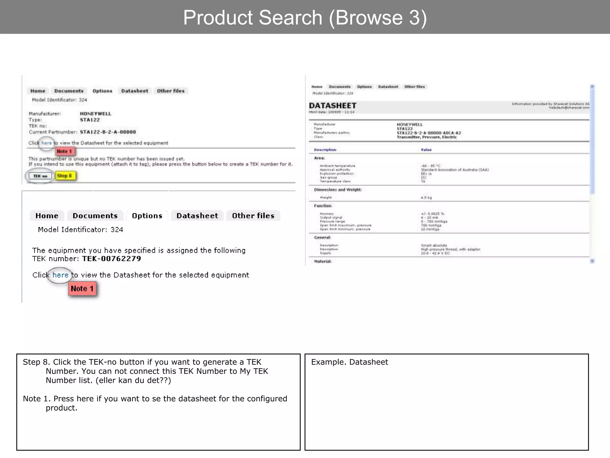 Product Search (Browse 3)




Step 8. Click the TEK-no button if you want to generate a TEK           Example. Datasheet
      Number. You can not connect this TEK Number to My TEK
      Number list. (eller kan du det??)

Note 1. Press here if you want to se the datasheet for the configured
      product.
 