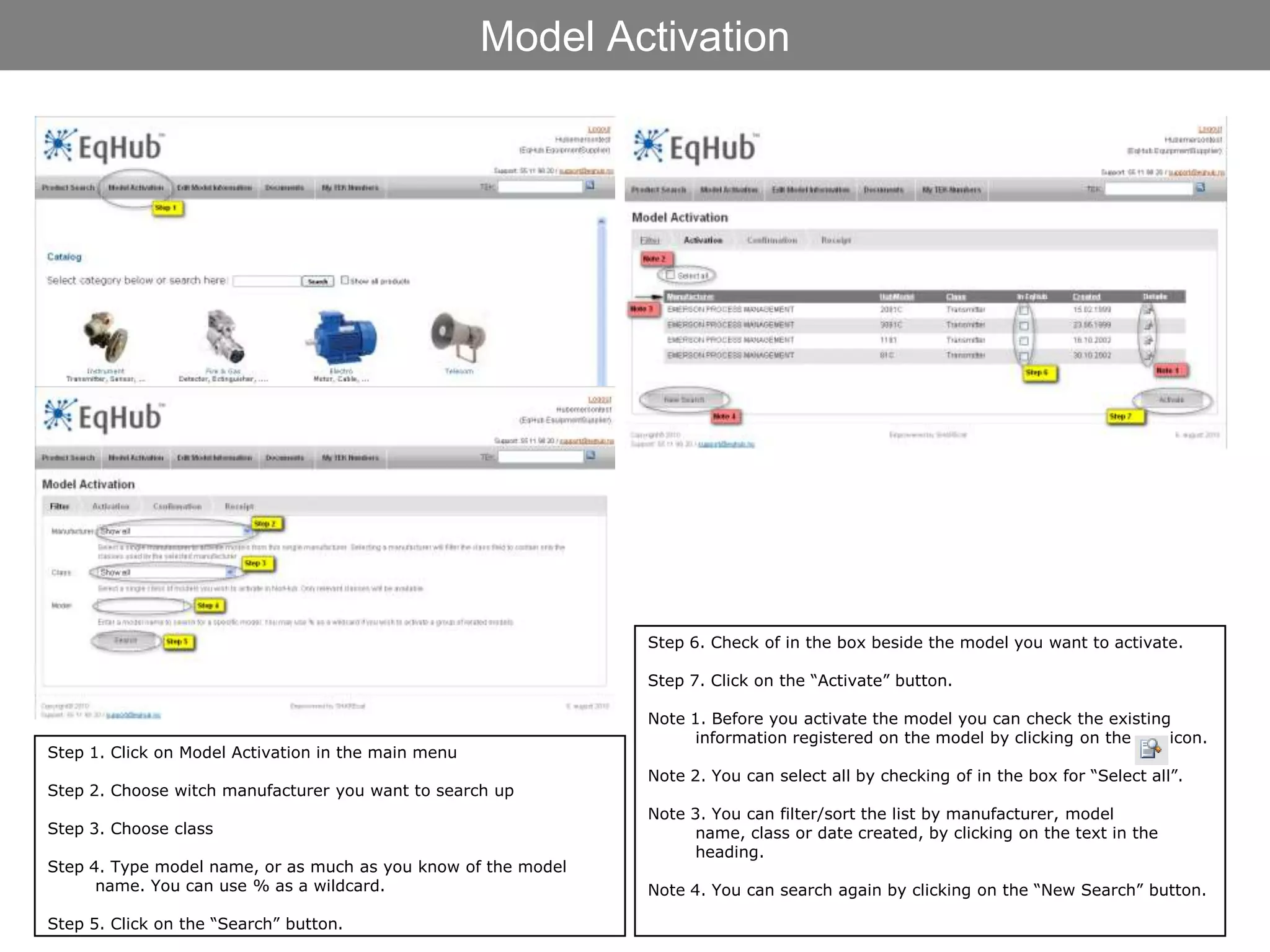 Model Activation




                                                               Step 6. Check of in the box beside the model you want to activate.

                                                               Step 7. Click on the “Activate” button.

                                                               Note 1. Before you activate the model you can check the existing
                                                                     information registered on the model by clicking on the    icon.
Step 1. Click on Model Activation in the main menu
                                                               Note 2. You can select all by checking of in the box for “Select all”.
Step 2. Choose witch manufacturer you want to search up
                                                               Note 3. You can filter/sort the list by manufacturer, model
Step 3. Choose class                                                 name, class or date created, by clicking on the text in the
                                                                     heading.
Step 4. Type model name, or as much as you know of the model
      name. You can use % as a wildcard.                       Note 4. You can search again by clicking on the “New Search” button.

Step 5. Click on the “Search” button.
 