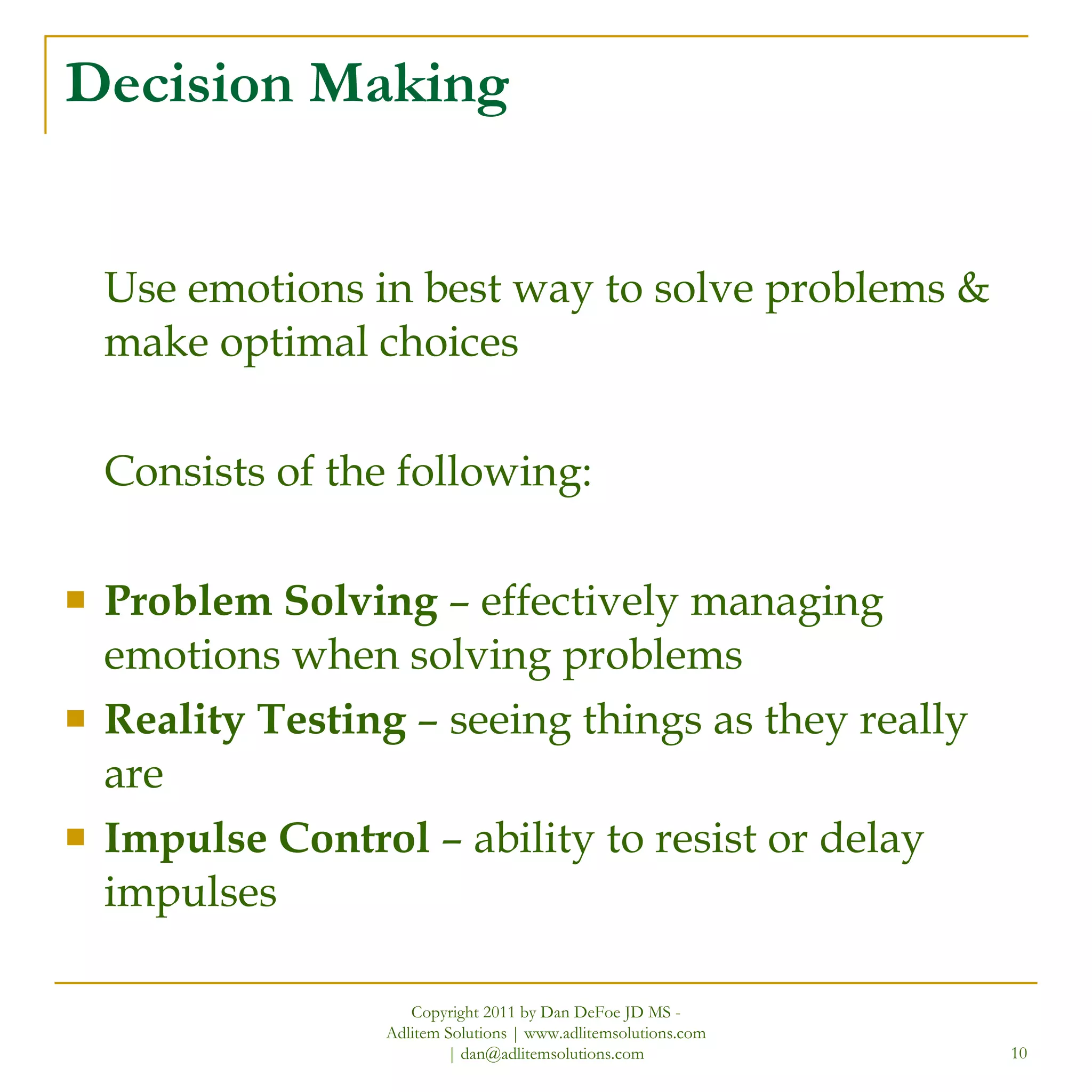 Decision Making Use emotions in best way to solve problems & make optimal choices Consists of the following: Problem Solving  – effectively managing emotions when solving problems Reality Testing  – seeing things as they really are Impulse Control  – ability to resist or delay impulses Copyright 2011 by Dan DeFoe JD MS - Adlitem Solutions | www.adlitemsolutions.com | dan@adlitemsolutions.com 