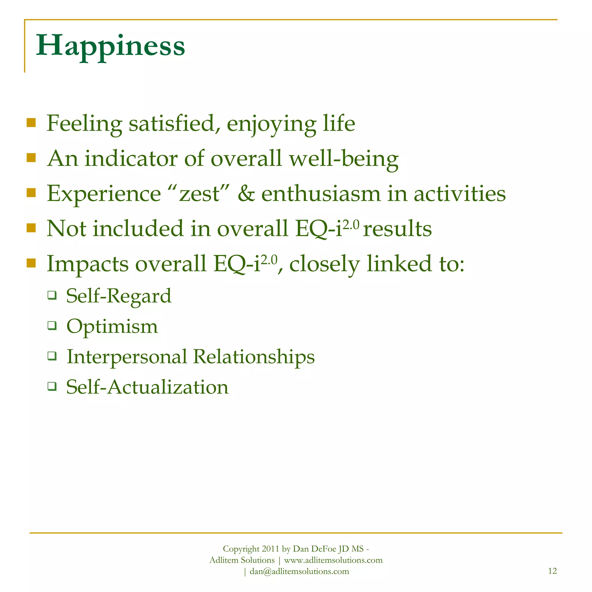 Happiness Feeling satisfied, enjoying life An indicator of overall well-being Experience “zest” & enthusiasm in activities Not included in overall EQ-i 2.0  results Impacts overall EQ-i 2.0 , closely linked to: Self-Regard Optimism Interpersonal Relationships Self-Actualization Copyright 2011 by Dan DeFoe JD MS - Adlitem Solutions | www.adlitemsolutions.com | dan@adlitemsolutions.com 