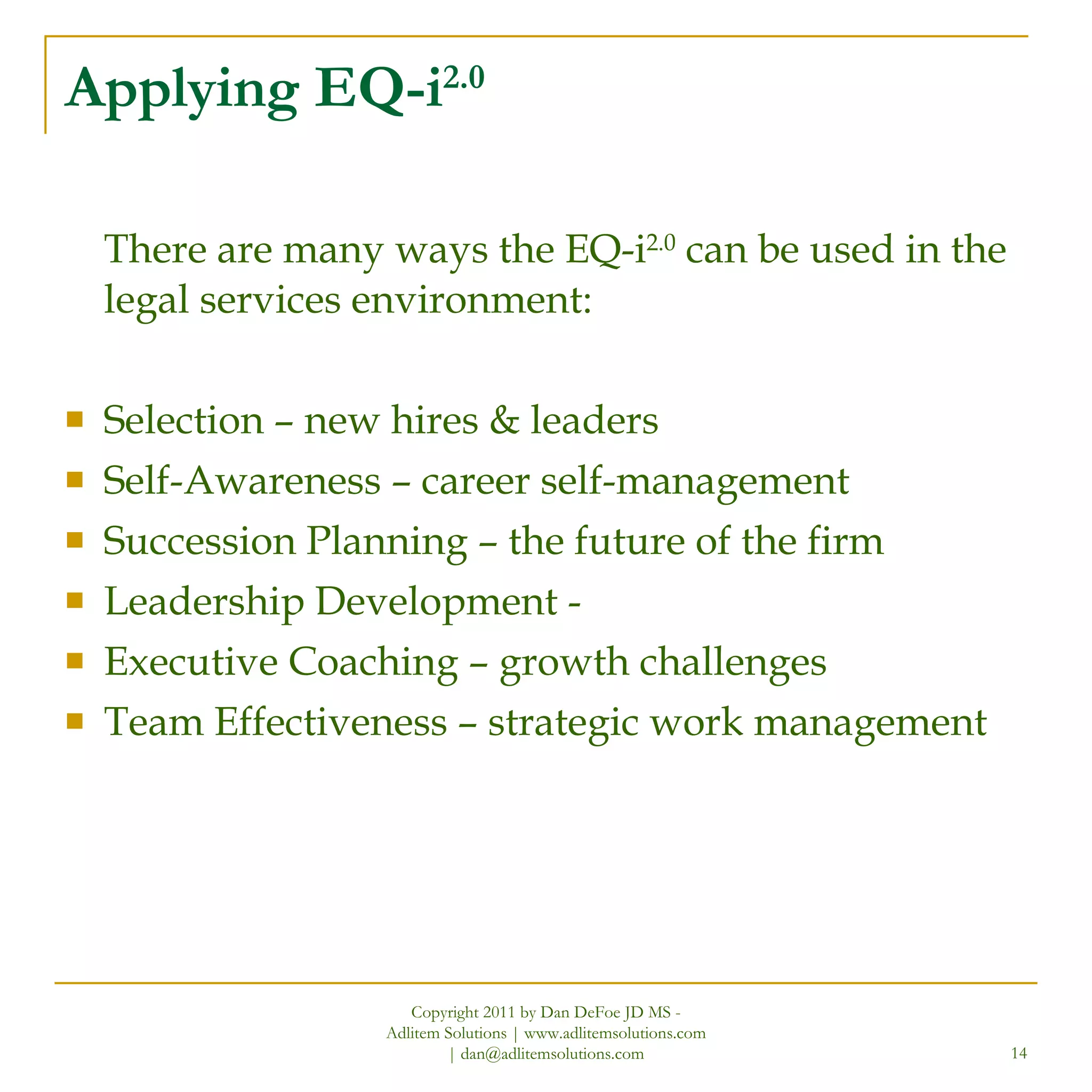 Applying EQ-i 2.0 There are many ways the EQ-i 2.0  can be used in the legal services environment: Selection – new hires & leaders Self-Awareness – career self-management Succession Planning – the future of the firm Leadership Development -  Executive Coaching – growth challenges Team Effectiveness – strategic work management Copyright 2011 by Dan DeFoe JD MS - Adlitem Solutions | www.adlitemsolutions.com | dan@adlitemsolutions.com 
