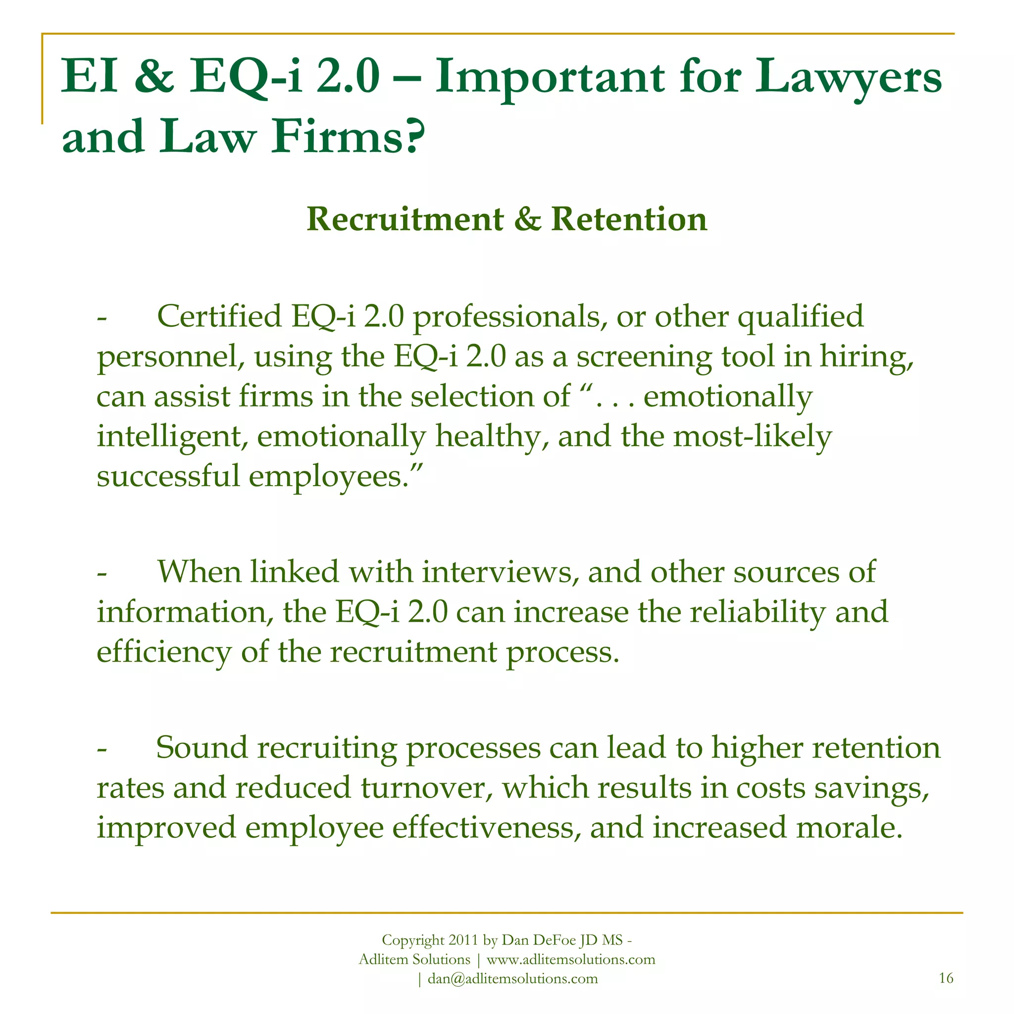 EI & EQ-i 2.0 – Important for Lawyers and Law Firms? Recruitment & Retention - Certified EQ-i 2.0 professionals, or other qualified personnel, using the EQ-i 2.0 as a screening tool in hiring, can assist firms in the selection of “. . . emotionally intelligent, emotionally healthy, and the most-likely successful employees.”  - When linked with interviews, and other sources of information, the EQ-i 2.0 can increase the reliability and efficiency of the recruitment process. - Sound recruiting processes can lead to higher retention rates and reduced turnover, which results in costs savings, improved employee effectiveness, and increased morale. Copyright 2011 by Dan DeFoe JD MS - Adlitem Solutions | www.adlitemsolutions.com | dan@adlitemsolutions.com 