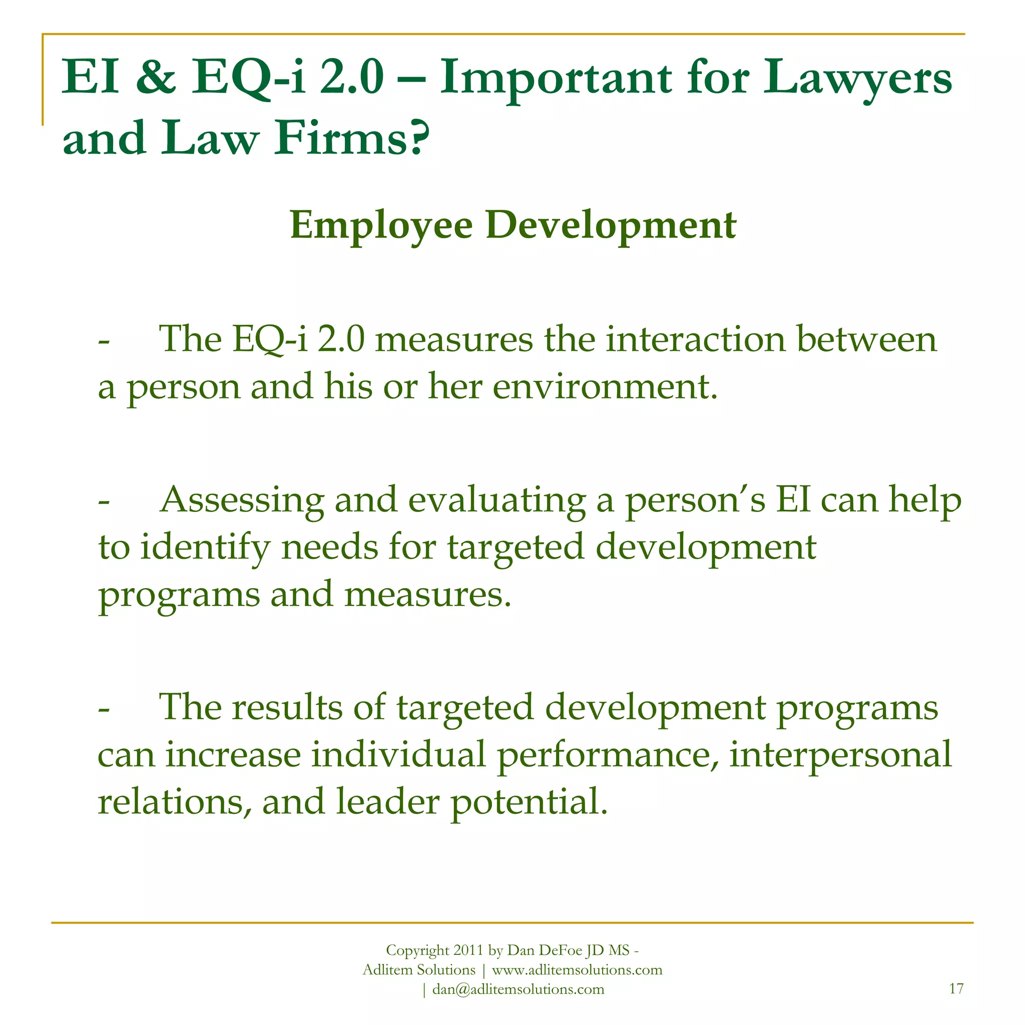 EI & EQ-i 2.0 – Important for Lawyers and Law Firms? Employee Development - The EQ-i 2.0 measures the interaction between a person and his or her environment.  - Assessing and evaluating a person’s EI can help to identify needs for targeted development programs and measures. - The results of targeted development programs can increase individual performance, interpersonal relations, and leader potential. Copyright 2011 by Dan DeFoe JD MS - Adlitem Solutions | www.adlitemsolutions.com | dan@adlitemsolutions.com 