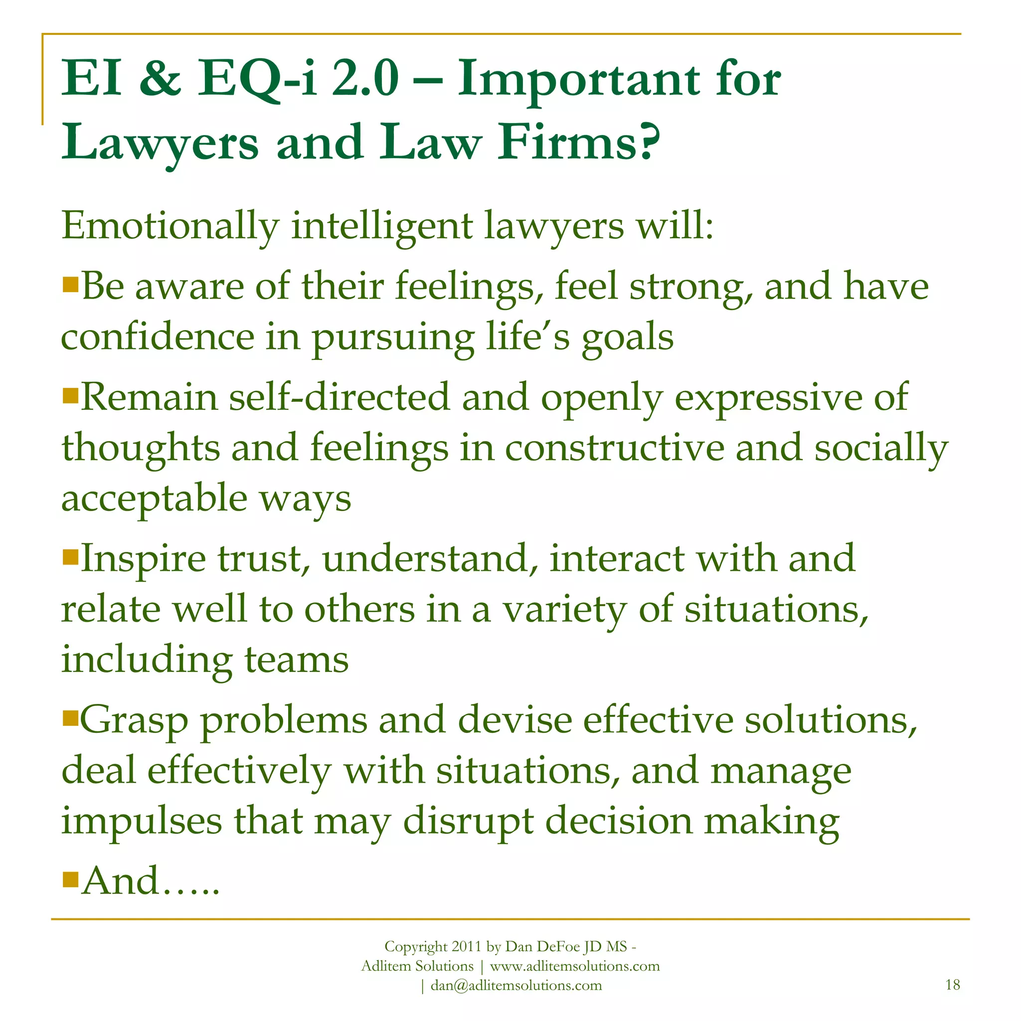 EI & EQ-i 2.0 – Important for Lawyers and Law Firms? Emotionally intelligent lawyers will: Be aware of their feelings, feel strong, and have confidence in pursuing life’s goals Remain self-directed and openly expressive of thoughts and feelings in constructive and socially acceptable ways Inspire trust, understand, interact with and relate well to others in a variety of situations, including teams Grasp problems and devise effective solutions, deal effectively with situations, and manage impulses that may disrupt decision making And….. Copyright 2011 by Dan DeFoe JD MS - Adlitem Solutions | www.adlitemsolutions.com | dan@adlitemsolutions.com 