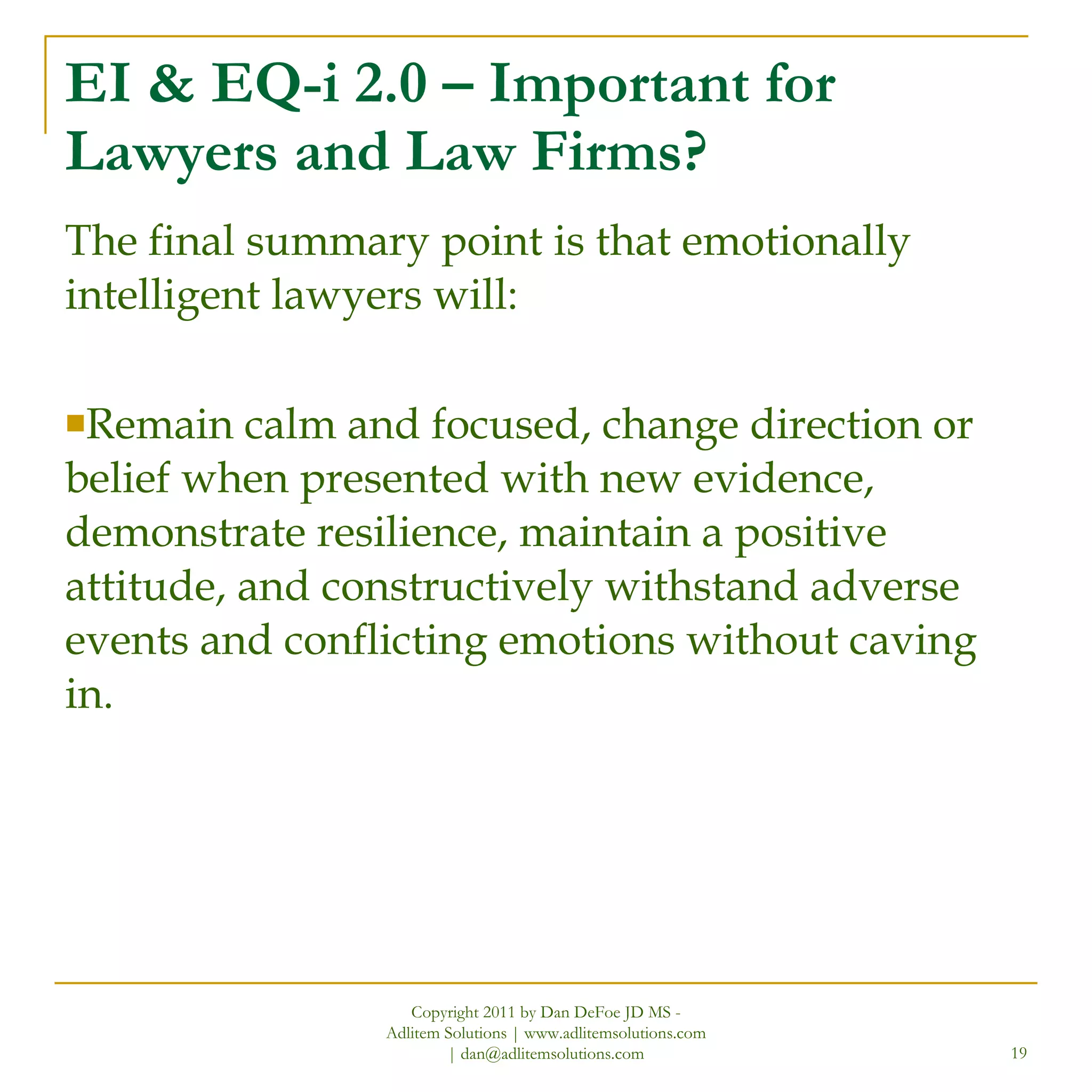 EI & EQ-i 2.0 – Important for Lawyers and Law Firms? The final summary point is that emotionally intelligent lawyers will: Remain calm and focused, change direction or belief when presented with new evidence, demonstrate resilience, maintain a positive attitude, and constructively withstand adverse events and conflicting emotions without caving in. Copyright 2011 by Dan DeFoe JD MS - Adlitem Solutions | www.adlitemsolutions.com | dan@adlitemsolutions.com 