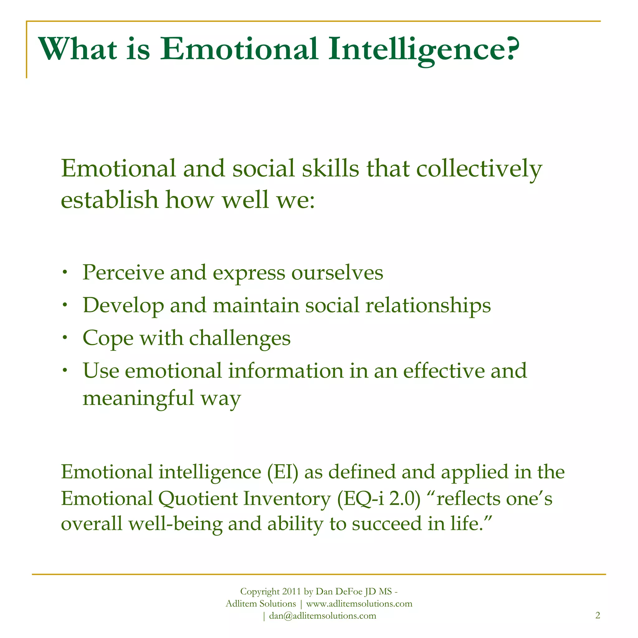 What is Emotional Intelligence? Emotional and social skills that collectively establish how well we: Perceive and express ourselves Develop and maintain social relationships Cope with challenges Use emotional information in an effective and meaningful way Emotional intelligence (EI) as defined and applied in the Emotional Quotient Inventory (EQ-i 2.0) “reflects one’s overall well-being and ability to succeed in life.” Copyright 2011 by Dan DeFoe JD MS - Adlitem Solutions | www.adlitemsolutions.com | dan@adlitemsolutions.com 