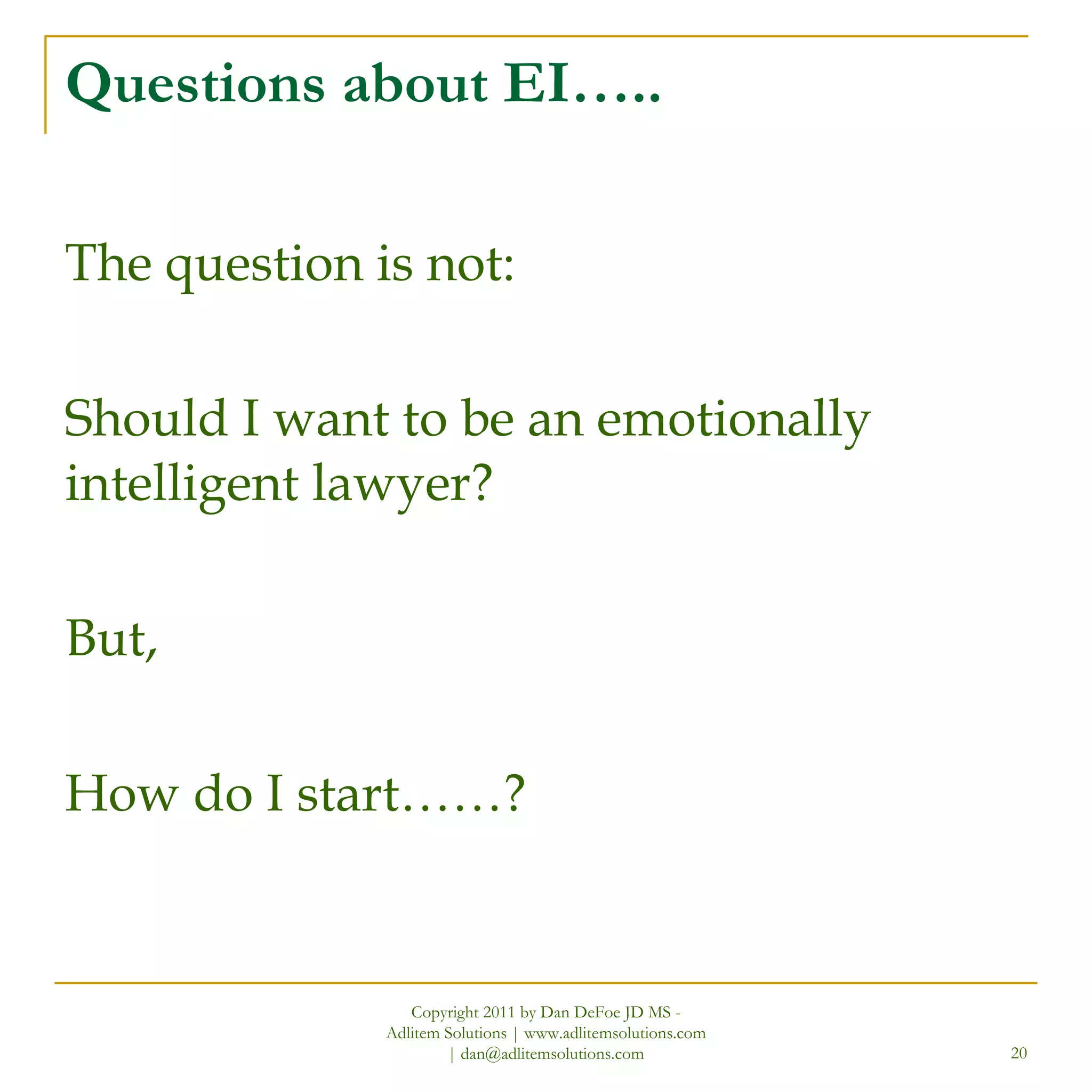 Questions about EI….. The question is not: Should I want to be an emotionally intelligent lawyer? But,  How do I start……? Copyright 2011 by Dan DeFoe JD MS - Adlitem Solutions | www.adlitemsolutions.com | dan@adlitemsolutions.com 