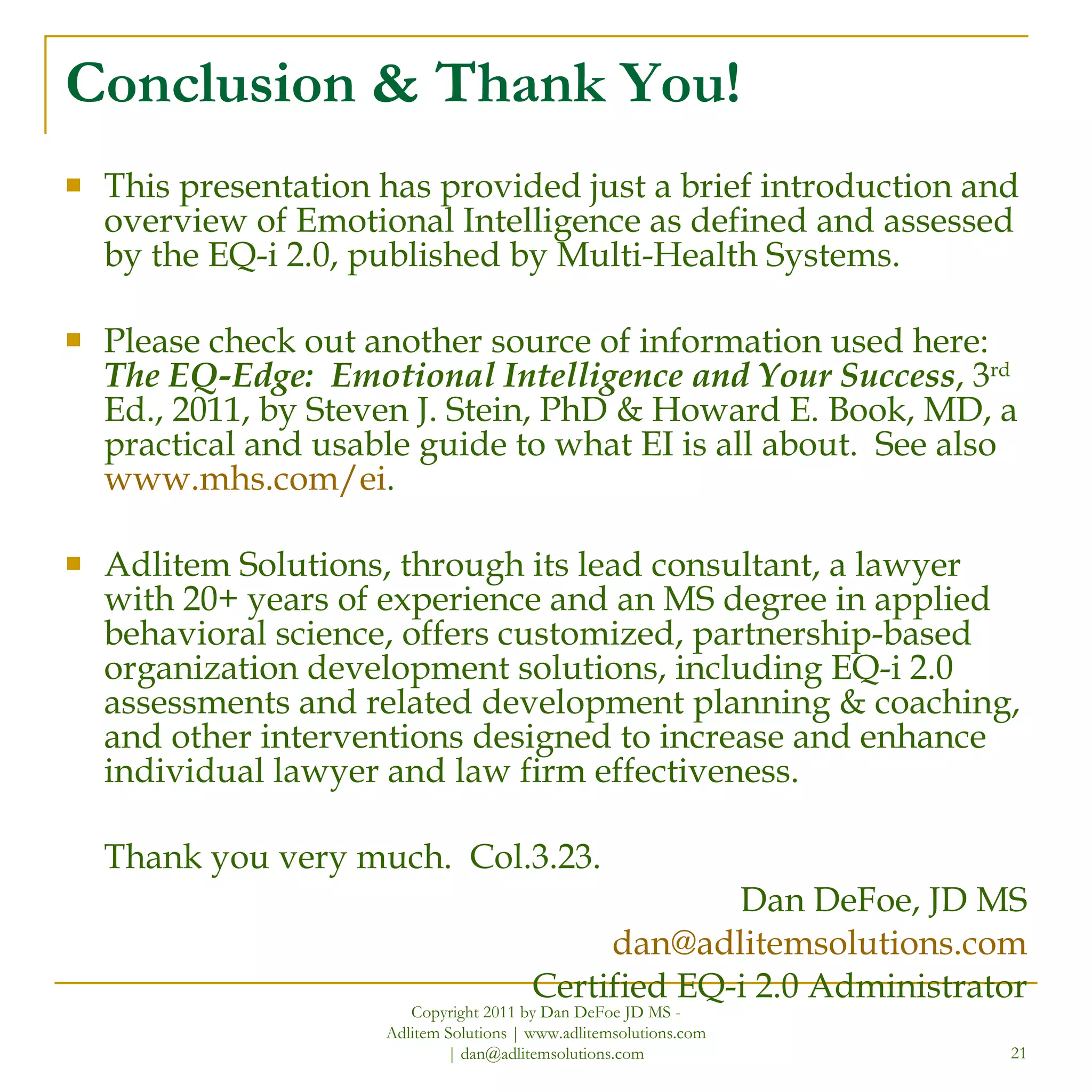 Conclusion & Thank You! This presentation has provided just a brief introduction and overview of Emotional Intelligence as defined and assessed by the EQ-i 2.0, published by Multi-Health Systems. Please check out another source of information used here:  The EQ-Edge:  Emotional Intelligence and Your Success , 3 rd  Ed., 2011, by Steven J. Stein, PhD & Howard E. Book, MD, a practical and usable guide to what EI is all about.  See also  www.mhs.com/ei .  Adlitem Solutions, through its lead consultant, a lawyer with 20+ years of experience and an MS degree in applied behavioral science, offers customized, partnership-based organization development solutions, including EQ-i 2.0 assessments and related development planning & coaching, and other interventions designed to increase and enhance individual lawyer and law firm effectiveness. Thank you very much.  Col.3.23. Dan DeFoe, JD MS [email_address] Certified EQ-i 2.0 Administrator Copyright 2011 by Dan DeFoe JD MS - Adlitem Solutions | www.adlitemsolutions.com | dan@adlitemsolutions.com 