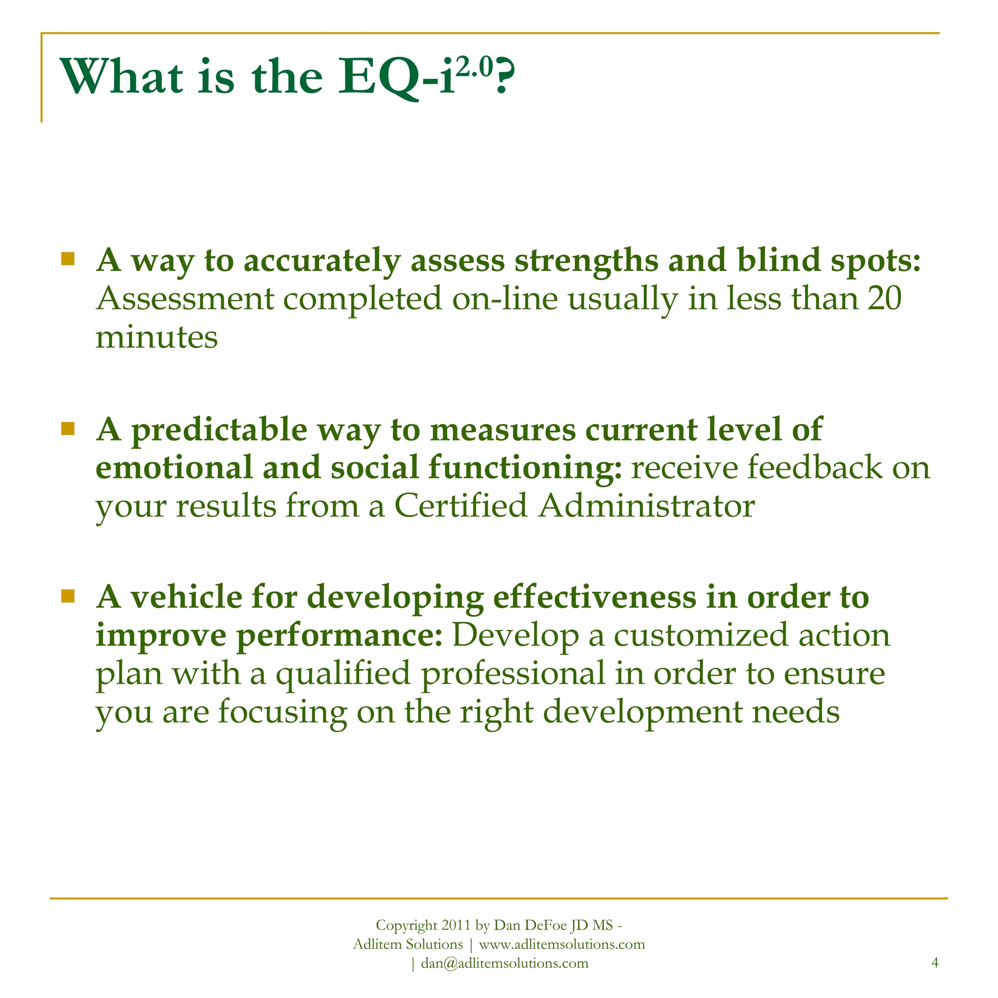 What is the EQ-i 2.0 ? A way to accurately assess strengths and blind spots:  Assessment completed on-line usually in less than 20 minutes  A predictable way to measures current level of emotional and social functioning:  receive feedback on your results from a Certified Administrator A vehicle for developing effectiveness in order to improve performance:  Develop a customized action plan with a qualified professional in order to ensure you are focusing on the right development needs Copyright 2011 by Dan DeFoe JD MS - Adlitem Solutions | www.adlitemsolutions.com | dan@adlitemsolutions.com 