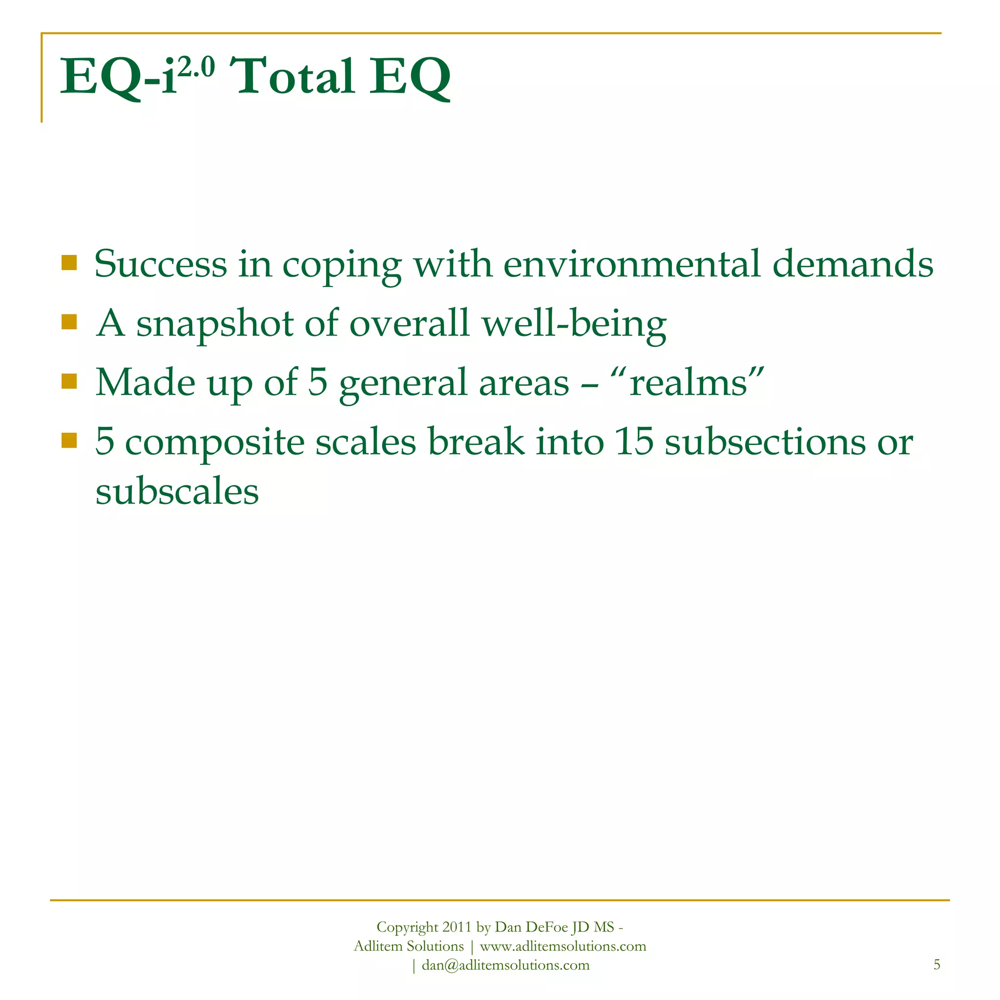 EQ-i 2.0  Total EQ Success in coping with environmental demands A snapshot of overall well-being Made up of 5 general areas – “realms” 5 composite scales break into 15 subsections or subscales Copyright 2011 by Dan DeFoe JD MS - Adlitem Solutions | www.adlitemsolutions.com | dan@adlitemsolutions.com 