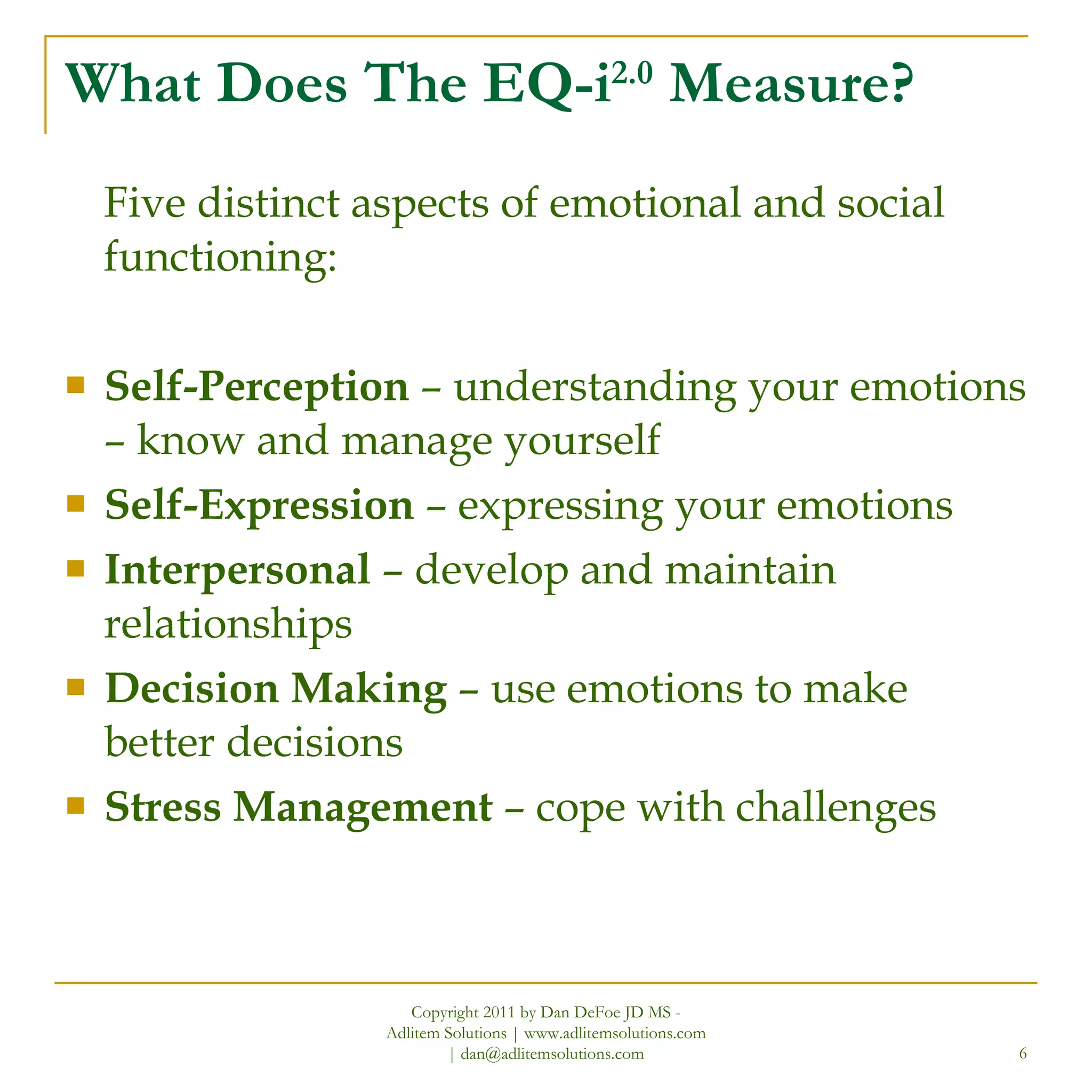 What Does The EQ-i 2.0  Measure? Five distinct aspects of emotional and social functioning: Self-Perception  – understanding your emotions – know and manage yourself Self-Expression  – expressing your emotions Interpersonal  – develop and maintain relationships Decision Making  – use emotions to make better decisions Stress Management  – cope with challenges Copyright 2011 by Dan DeFoe JD MS - Adlitem Solutions | www.adlitemsolutions.com | dan@adlitemsolutions.com 