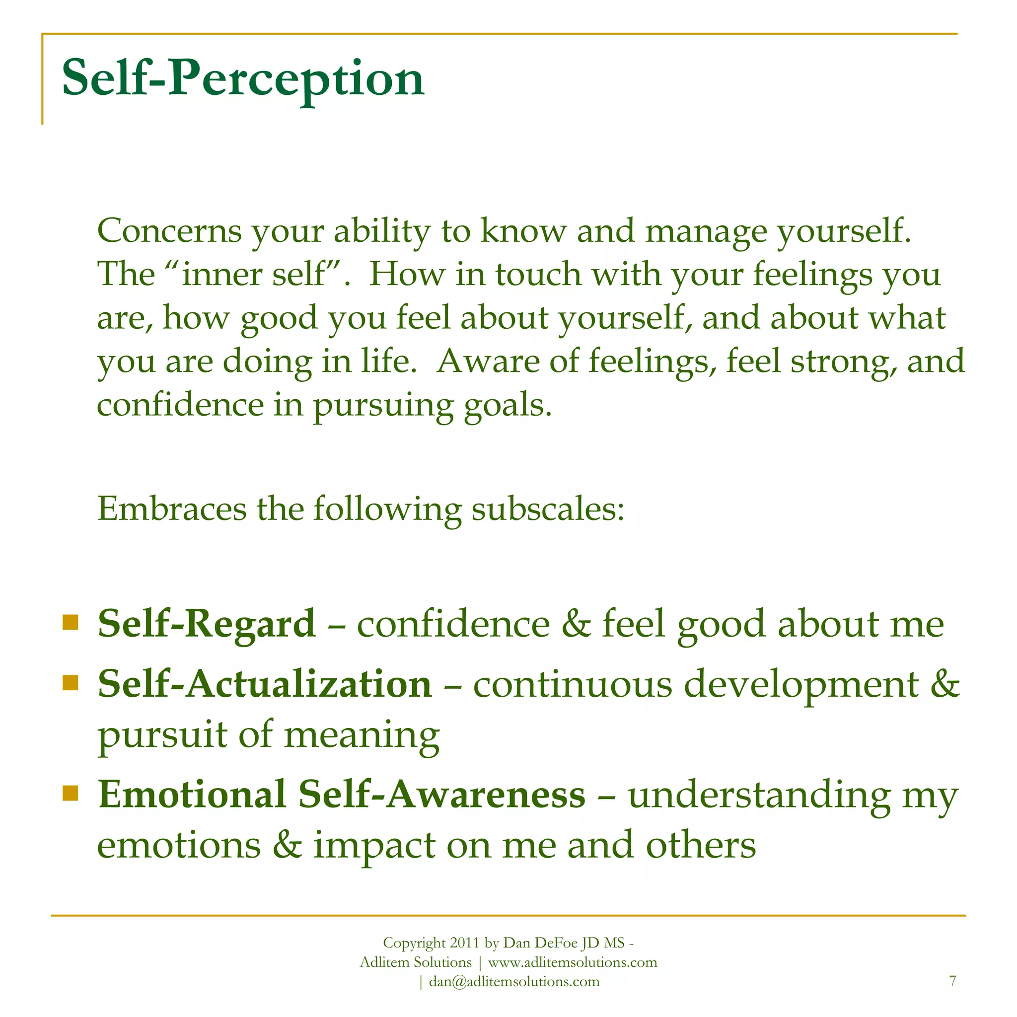 Self-Perception Concerns your ability to know and manage yourself.  The “inner self”.  How in touch with your feelings you are, how good you feel about yourself, and about what you are doing in life.  Aware of feelings, feel strong, and confidence in pursuing goals.  Embraces the following subscales: Self-Regard  – confidence & feel good about me Self-Actualization  – continuous development & pursuit of meaning Emotional Self-Awareness  – understanding my emotions & impact on me and others  Copyright 2011 by Dan DeFoe JD MS - Adlitem Solutions | www.adlitemsolutions.com | dan@adlitemsolutions.com 
