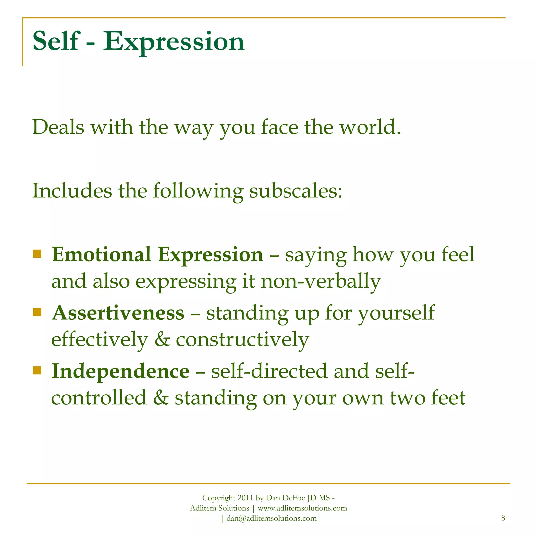 Self - Expression Deals with the way you face the world. Includes the following subscales: Emotional Expression  – saying how you feel and also expressing it non-verbally  Assertiveness  – standing up for yourself effectively & constructively Independence  – self-directed and self-controlled & standing on your own two feet Copyright 2011 by Dan DeFoe JD MS - Adlitem Solutions | www.adlitemsolutions.com | dan@adlitemsolutions.com 