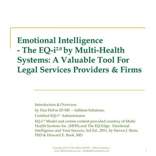 Emotional Intelligence - The EQ-i 2.0  by Multi-Health Systems: A Valuable Tool For  Legal Services Providers & Firms Introduction & Overview  by Dan DeFoe JD MS  - Adlitem Solutions, Certified EQ-i 2.0  Administrator EQ-i 2.0  Model and certain content provided courtesy of Multi-Health Systems Inc. (MHS) and The EQ-Edge:  Emotional Intelligence and Your Success, 3rd Ed., 2011, by Steven J. Stein, PhD & Howard E. Book, MD Copyright 2011 by Dan DeFoe JD MS - Adlitem Solutions | www.adlitemsolutions.com | dan@adlitemsolutions.com 
